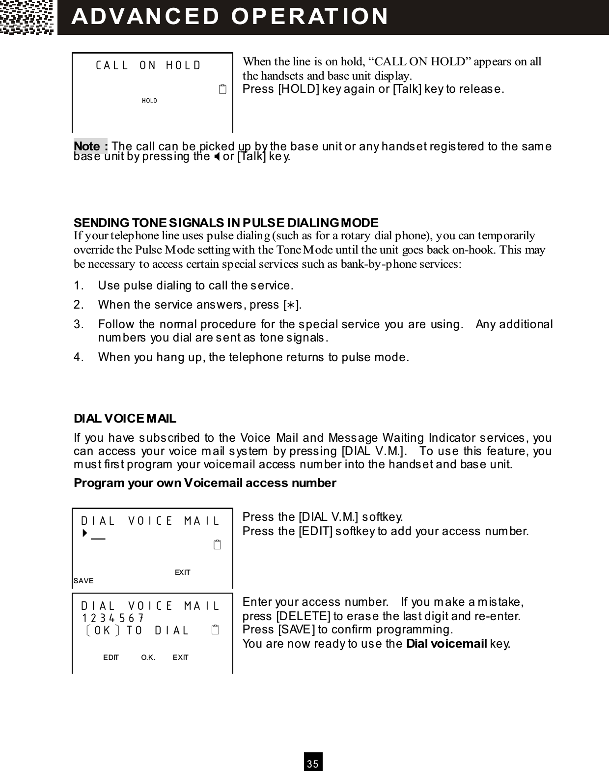  3 5   When the line is on hold, &ldquo;CALL ON HOLD&rdquo; appears on all the handsets and base unit display. Press [HOLD] key again or [Talk] key to release.    Note : The call can be picked up by the base unit or any handset registered to the sam e base unit by pressing the  or [Talk] key.    SENDING TONE SIGNALS IN PULSE DIALING M ODE If your telephone line uses pulse dialing (such as for a rotary dial phone), you can temporarily override the Pulse M ode setting with the Tone M ode until the unit goes back on-hook. This may be necessary to access certain special services such as bank-by-phone services: 1.  Use pulse dialing to call the service. 2.  W hen the service answers, press []. 3.  Follow the norm al procedure for the special service you are using.    Any additional num bers you dial are sent as tone signals. 4.  W hen you hang up, the telephone returns to pulse m ode.    DIAL VOICE M AIL If  you have subscribed to the Voice  Mail and Message W aiting Indicator services, you can access your voice m ail system  by pressing [DIAL V.M.].    To use this feature, you m ust first program  your voicem ail access num ber into the handset and base unit. Program  your own Voicem ail access num ber  Press the [DIAL V.M.] softkey. Press the [EDIT] softkey to add your access num ber.     Enter your access num ber.    If you m ake a m istake, press [DELETE] to erase the last digit and re-enter.   Press [SAVE] to confirm  program m ing. You are now ready to use the Dial voicem ail key.     CALL ON HOLD                                                   HOLD       DIAL  VOIC E MA IL  ╴                                                                                 EXIT SAVE  DIAL  VOIC E MA IL  1234 567  〔OK〕TO  DIAL                       EDIT            O.K.          EXIT  SAVE   AD VAN C E D   O PE RATIO N  