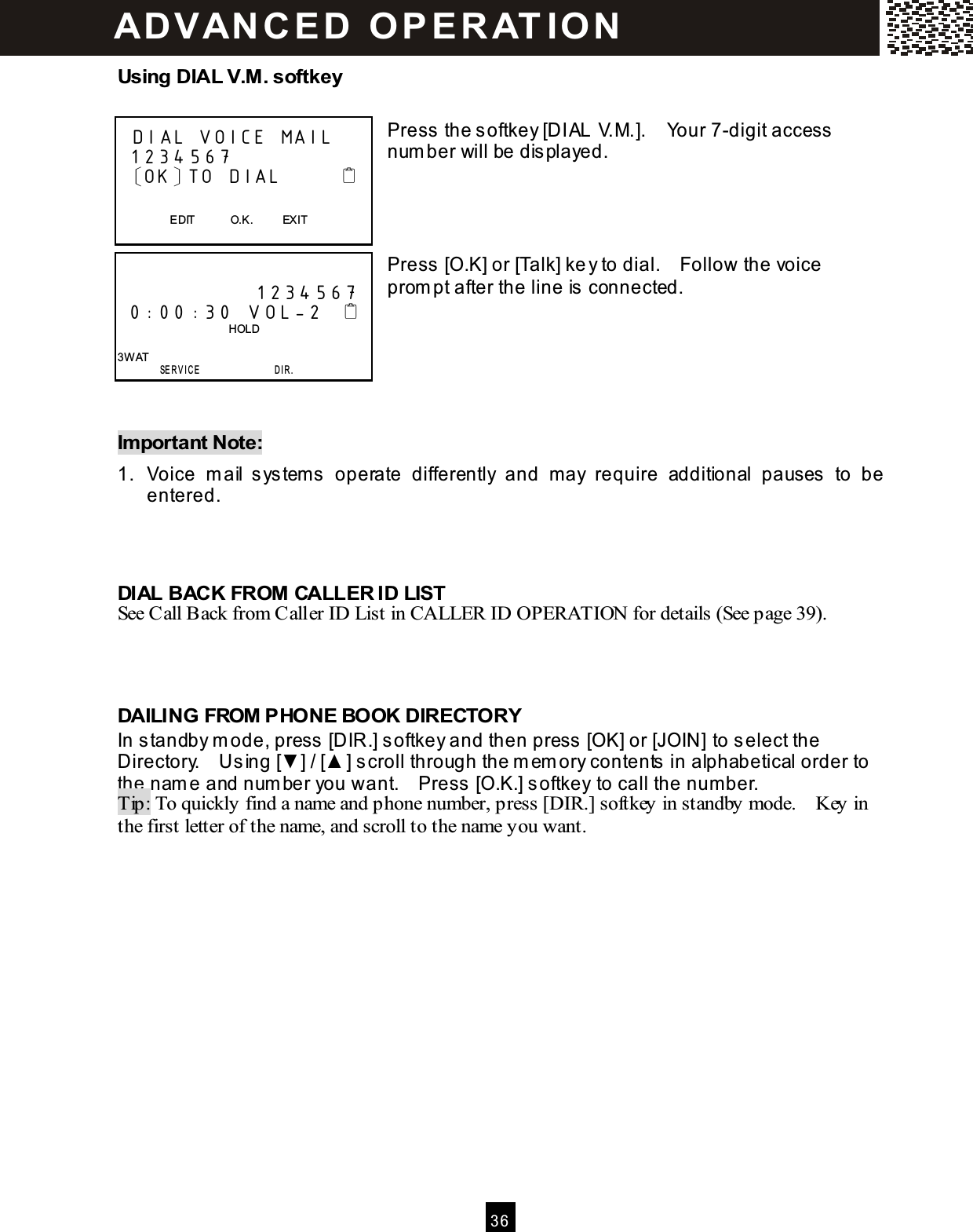  3 6  Using DIAL V.M. softkey  Press the softkey [DIAL V.M.].    Your 7-digit access num ber will be displayed.     Press [O.K] or [Talk] key to dial.    Follow the voice prom pt after the line is connected.      Im portant Note: 1.  Voice  m ail  system s  operate  differently  and  may  require  additional  pauses  to  be entered.    DIAL BACK FROM CALLER ID LIST See Call Back from Caller ID List in CALLER ID OPERATION for details (See page 39).    DAILING FROM PHONE BOOK DIRECTORY In standby m ode, press [DIR.] softkey and then press [OK] or [JOIN] to select the Directory.    Using [▼ ] / [▲ ] scroll through the m em ory contents in alphabetical order to the nam e and num ber you want.    Press [O.K.] softkey to call the num ber. Tip: To quickly find a name and phone number, press [DIR.] softkey in standby mode.    Key in the first letter of the name, and scroll to the name you want.    DIAL VOICE MAIL  1234 567  〔OK〕TO DIAL                           EDIT            O.K.          EXIT                1234 567  0:00 :30 V OL-2                                          HOLD  3W AT        SE R V IC E                  D I R . AD VAN C E D   O PE RATIO N  
