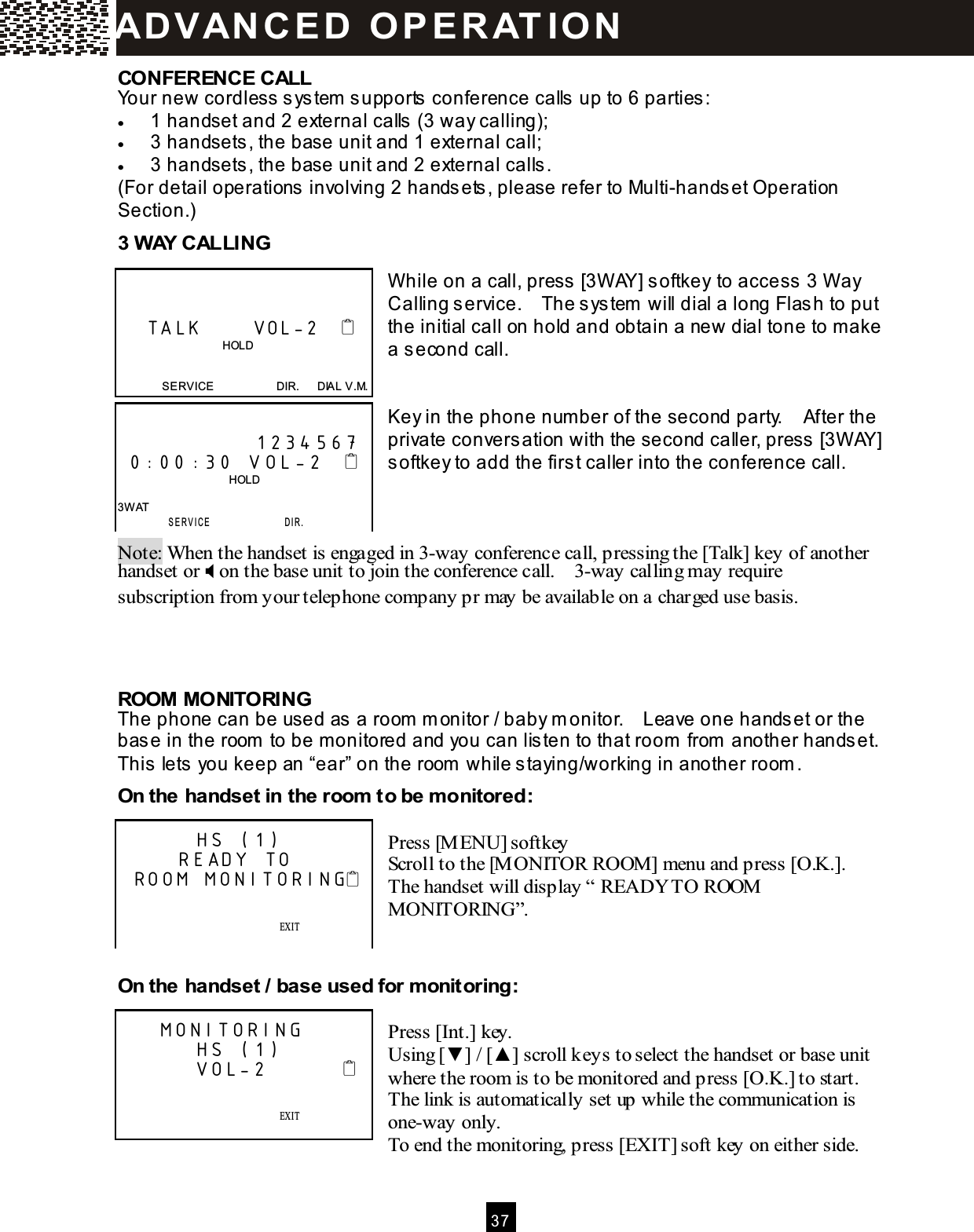  3 7  CONFERENCE CALL Your new cordless system  supports conference calls up to 6 parties: &bull;  1 handset and 2 external calls (3 way calling); &bull;  3 handsets, the base unit and 1 external call; &bull;  3 handsets, the base unit and 2 external calls. (For detail operations involving 2 handsets, please refer to Multi-handset Operation Section.) 3 W AY CALLING   W hile on a call, press [3W AY] softkey to access 3 W ay Calling service.    The system  will dial a long Flash to put the initial call on hold and obtain a new dial tone to m ake a second call.   Key in the phone num ber of the second party.    After the private conversation with the second caller, press [3W AY] softkey to add the first caller into the conference call.    Note: When the handset is engaged in 3-way conference call, pressing the [Talk] key of another handset or  on the base unit to join the conference call.    3-way calling may require subscription from your telephone company pr may be available on a charged use basis.    ROOM MONITORING The phone can be used as a room  m onitor / baby m onitor.    Leave one handset or the base in the room  to be m onitored and you can listen to that room  from  another handset.   This lets you keep an &ldquo;ear&rdquo; on the room  while staying/working in another room . On the handset in the room  to be monitored:  Press [M ENU] softkey Scroll to the [M ONITOR ROOM] menu and press [O.K.].   The handset will display &ldquo; READY TO ROOM  MONITORING&rdquo;.   On the handset / base used for m onitoring:  Press [Int.] key. Using [▼ ] / [▲ ] scroll keys to select the handset or base unit where the room is to be monitored and press [O.K.] to start.   The link is automatically set up while the communication is one-way only. To end the monitoring, press [EXIT] soft key on either side.       TALK       VOL-2                                        HOLD   SERVICE                      DIR.      DIAL V.M.               1234567  0:00:30 VOL-2                                         HOLD  3W AT  SERVICE                 D I R .        HS (1)      READY TO ROOM MONITORING                EXIT    SAVE      SERVICE            M ENU            DIR.            DIAL V.M .    MONITORING        HS (1)        VOL-2                         EXIT    SAVE      SERVICE            M ENU            DIR.            DIAL V.M .  AD VAN C E D   O P E R AT IO N  