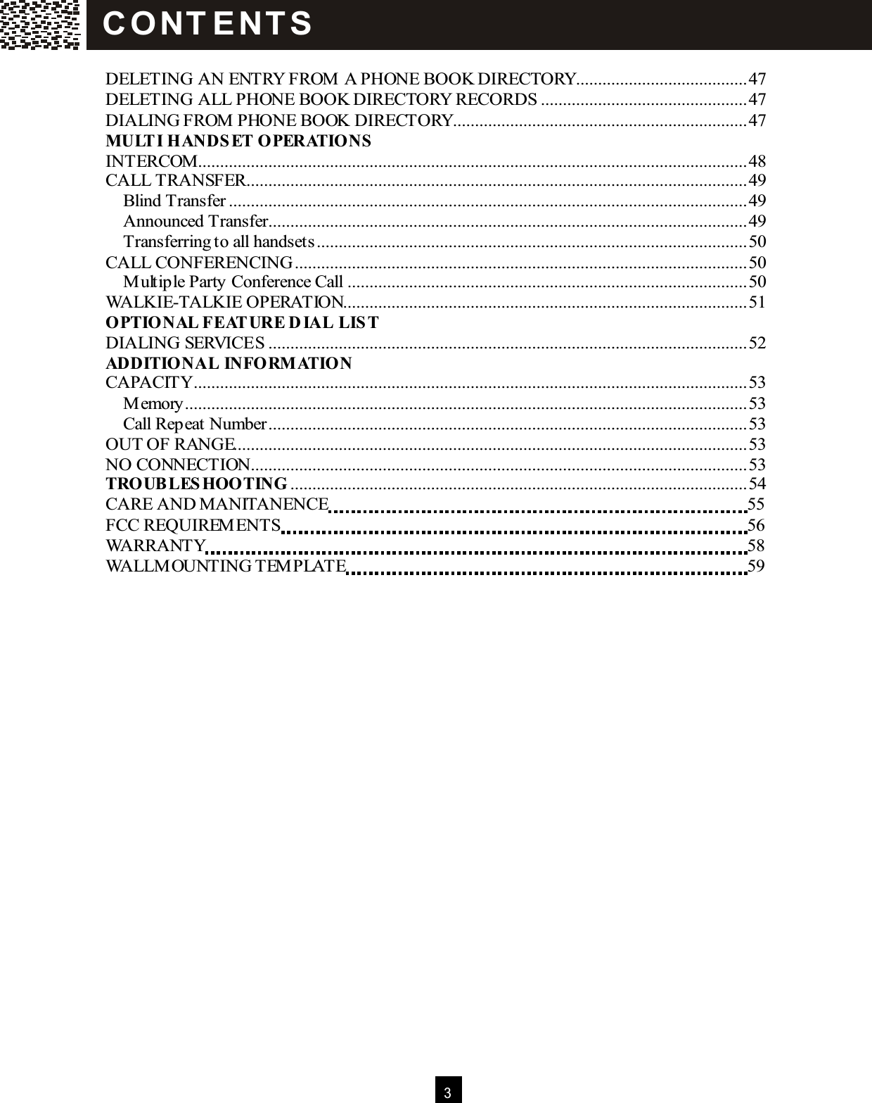  3   DELETING AN ENTRY FROM  A PHONE BOOK DIRECTORY.......................................47 DELETING ALL PHONE BOOK DIRECTORY RECORDS ...............................................47 DIALING FROM  PHONE BOOK DIRECTORY...................................................................47 M ULT I HANDS ET OPERATIONS  INTERCOM .............................................................................................................................48 CALL TRANSFER..................................................................................................................49 Blind Transfer......................................................................................................................49 Announced Transfer.............................................................................................................49 Transferring to all handsets..................................................................................................50 CALL CONFERENCING.......................................................................................................50 M ultiple Party Conference Call...........................................................................................50 WALKIE-TALKIE OPERATION............................................................................................51 OPTIONAL FEAT URE D IAL  LIS T DIALING SERVICES .............................................................................................................52 ADDITIO NAL  INFORM ATION CAPACITY..............................................................................................................................53 M emory................................................................................................................................53 Call Repeat Number.............................................................................................................53 OUT OF RANGE.....................................................................................................................53 NO CONNECTION.................................................................................................................53 TROUBLES HOOTING ........................................................................................................54 CARE AND M ANITANENCE  55 FCC REQUIREM ENTS  56 WARRANTY  58 WALLM OUNTING TEM PLATE  59  C O NT E NT S  