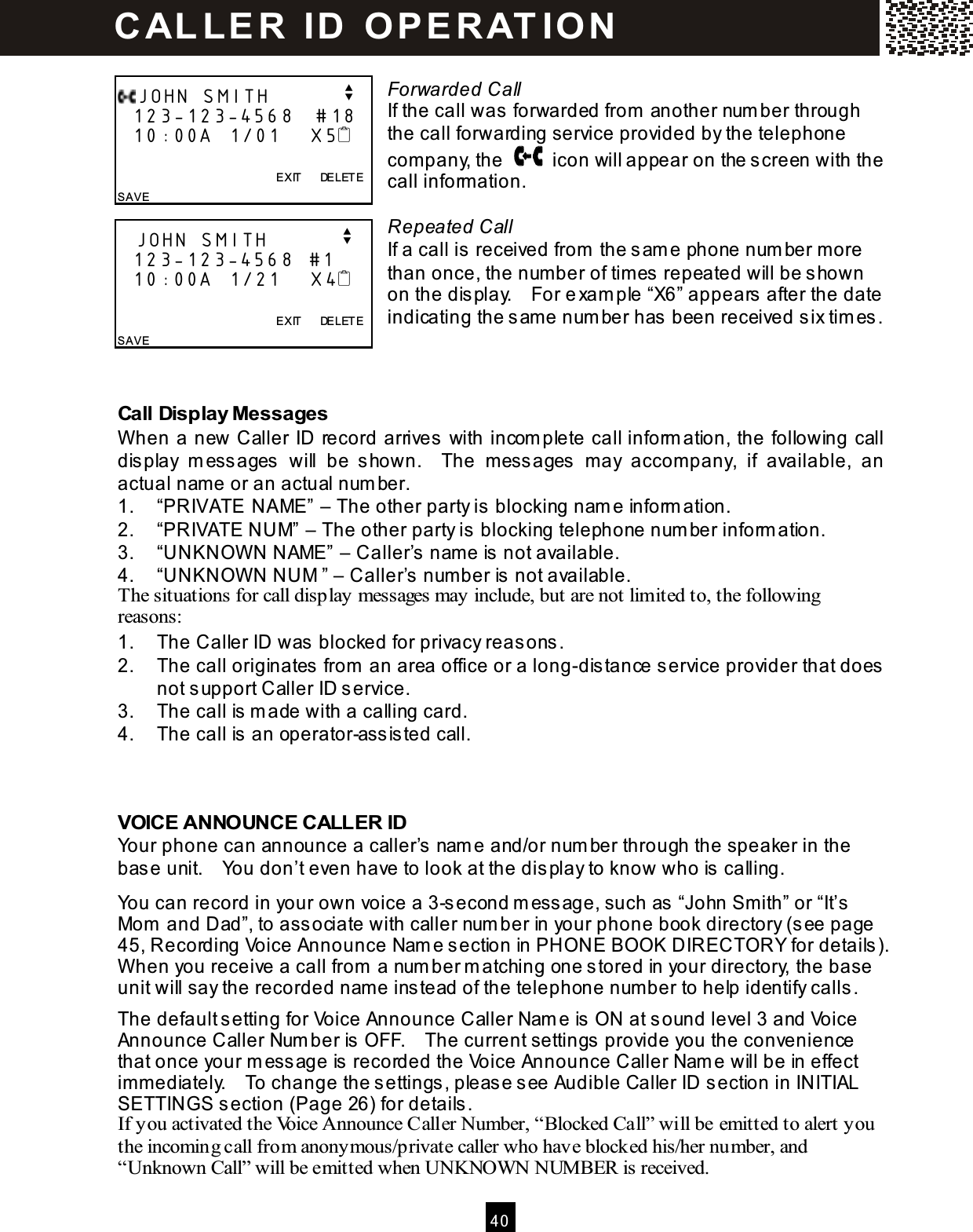  40   Forwarded Call If the call was forwarded from  another num ber through the call forwarding service provided by the telephone company, the    icon will appear on the screen with the call inform ation.  Repeated Call If a call is received from  the sam e phone num ber m ore than once, the num ber of tim es repeated will be shown on the display.    For exam ple &ldquo;X6&rdquo; appears after the date indicating the sam e num ber has been received six tim es.   Call Display Messages W hen a new Caller ID record arrives with incom plete call inform ation, the following call display  m essages  will  be  shown.    The  m essages  m ay  accom pany,  if  available,  an actual nam e or an actual num ber. 1.  &ldquo;PRIVATE NAME&rdquo; &ndash; The other party is blocking nam e inform ation. 2.  &ldquo;PRIVATE NUM&rdquo; &ndash; The other party is blocking telephone num ber inform ation. 3.  &ldquo;UNKNOW N NAME&rdquo; &ndash; Caller&rsquo;s nam e is not available. 4.  &ldquo;UNKNOW N NUM &rdquo; &ndash; Caller&rsquo;s num ber is not available. The situations for call display messages may include, but are not limited to, the following reasons: 1.  The Caller ID was blocked for privacy reasons. 2.  The call originates from  an area office or a long-distance service provider that does not support Caller ID service. 3.  The call is m ade with a calling card. 4.  The call is an operator-assisted call.   VOICE ANNOUNCE CALLER ID Your phone can announce a caller&rsquo;s nam e and/or num ber through the speaker in the base unit.    You don&rsquo;t even have to look at the display to know who is calling. You can record in your own voice a 3-second m essage, such as &ldquo;John Sm ith&rdquo; or &ldquo;It&rsquo;s Mom  and Dad&rdquo;, to associate with caller num ber in your phone book directory (see page 45, Recording Voice Announce Nam e section in PHONE BOOK DIRECTORY for details).   W hen you receive a call from  a num ber m atching one stored in your directory, the base unit will say the recorded nam e instead of the telephone num ber to help identify calls. The default setting for Voice Announce Caller Nam e is ON at sound level 3 and Voice Announce Caller Num ber is OFF.    The current settings provide you the convenience that once your m essage is recorded the Voice Announce Caller Nam e will be in effect im m ediately.    To change the settings, please see Audible Caller ID section in INITIAL SETTINGS section (Page 26) for details. If you activated the Voice Announce Caller Number, &ldquo;Blocked Call&rdquo; will be emitted to alert you the incoming call from anonymous/private caller who have blocked his/her number, and &ldquo;Unknown Call&rdquo; will be emitted when UNKNOW N NUMBER is received. JOHN SMITH          v   123-123-4568   #18   10:00A  1/01    X5                EXIT      DELETE SAVE    JOHN SMITH          v   123-123-4568  #1    10:00A  1/21    X4                EXIT      DELETE SAVE  C AL L E R   ID   O P E R AT IO N  
