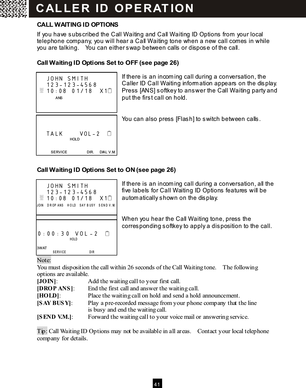  41  CALL W AITING ID OPTIONS If you have subscribed the Call W aiting and Call W aiting ID Options from  your local telephone com pany, you will hear a Call W aiting tone when a new call com es in while you are talking.    You can either swap between calls or dispose of the call. Call W aiting ID Options Set to OFF (see page 26)  If there is an incom ing call during a conversation, the Caller ID Call W aiting inform ation appears on the display.     Press [ANS] softkey to answer the Call W aiting party and put the first call on hold.   You can also press [Flash] to switch between calls.     Call W aiting ID Options Set to ON (see page 26)  If there is an incom ing call during a conversation, all the five labels for Call W aiting ID Options features will be autom atically shown on the display.   W hen you hear the Call W aiting tone, press the corresponding softkey to apply a disposition to the call.    Note:   You must disposition the call within 26 seconds of the Call Waiting tone.    The following options are available. [JOIN]:  Add the waiting call to your first call. [DROP ANS]:  End the first call and answer the waiting call. [HOLD]:  Place the waiting call on hold and send a hold announcement. [SAY BUSY]:  Play a pre-recorded message from your phone company that the line   is busy and end the waiting call. [SEND V.M .]:  Forward the waiting call to your voice mail or answering service.  Tip: Call Waiting ID Options may not be available in all areas.    Contact your local telephone company for details.     JOHN SMITH     123-123-4568    10:08  01/18   X1                 ANS          TALK       VOL-2                                        HOLD   SERVICE                      DIR.      DIAL V.M.     JOHN SMITH     123-123-4568    10:08  01/18   X1 J OI N     D R OP   A NS     H O L D     S A Y   B U S Y     S E N D  V . M.      0:00:30 VOL -2                     H OL D   3W AT  SERVICE                 DIR C AL L E R   ID   O P E R AT IO N  