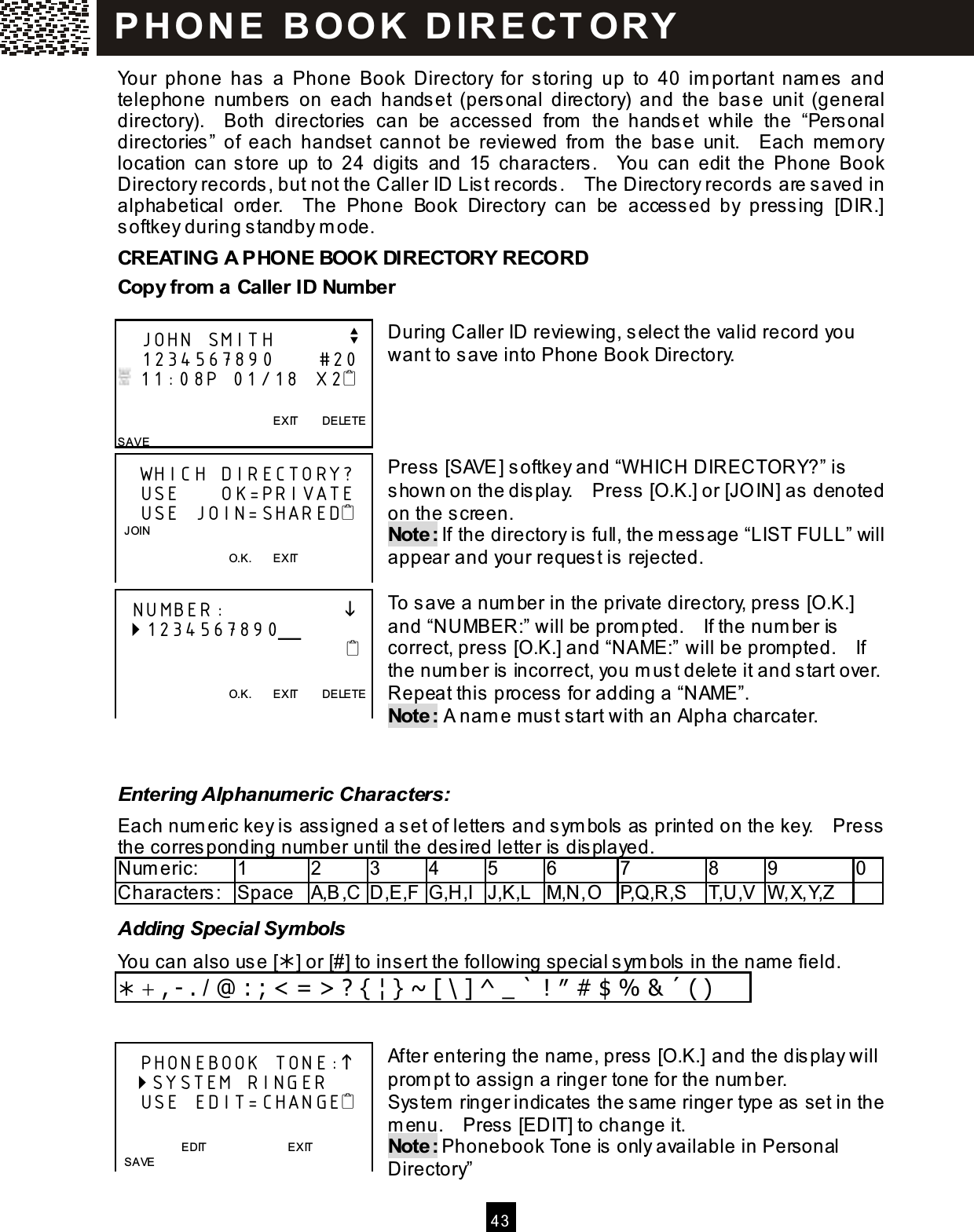  4 3  Your  phone  has  a  Phone  Book  Directory  for  storing  up  to  40  im portant  nam es  and telephone  num bers  on  each  handset  (personal  directory)  and  the  base  unit  (general directory).    Both  directories  can  be  accessed  from   the  handset  while  the  &ldquo;Personal directories&rdquo;  of  each  handset  cannot  be  reviewed  from   the  base  unit.    Each  m em ory location  can store  up  to  24  digits  and  15  characters.    You  can  edit  the  Phone  Book Directory records, but not the Caller ID List records.    The Directory records are saved in alphabetical  order.    The  Phone  Book  Directory  can  be  accessed  by  pressing  [DIR.] softkey during standby m ode. CREATING A PHONE BOOK DIRECTORY RECORD Copy from  a Caller ID Num ber  During Caller ID reviewing, select the valid record you want to save into Phone Book Directory.     Press [SAVE] softkey and &ldquo;W HICH DIRECTORY?&rdquo; is shown on the display.    Press [O.K.] or [JO IN] as denoted on the screen. Note: If the directory is full, the m essage &ldquo;LIST FULL&rdquo; will appear and your request is rejected.  To save a num ber in the private directory, press [O.K.] and &ldquo;NUMBER:&rdquo; will be prom pted.    If the num ber is correct, press [O.K.] and &ldquo;NAME:&rdquo; will be prom pted.    If the num ber is incorrect, you m ust delete it and start over.   Repeat this process for adding a &ldquo;NAME&rdquo;. Note: A nam e must start with an Alpha charcater.   Entering Alphanumeric Characters: Each num eric key is ass igned a s et of letters and s ym bols  as printed on the key.    Press the corresponding number until the desired letter is dis played. Num eric:    1  2  3  4  5  6  7  8  9  0 Characters:  Space  A,B,C D,E,F G,H,I J,K,L M,N,O P,Q,R,S  T,U,V W ,X,Y,Z   Adding Special Symbols You can also use [] or [#] to insert the following special sym bols in the name field.  + , - . / @ : ; < = > ? { &brvbar; } ~ [ \ ] ^ _ ` ! &Prime; # $ % &amp; &acute; ( )   After entering the name, press  [O.K.] and the dis play will prom pt to assign a ringer tone for the num ber. System  ringer indicates the s ame ringer type as  set in the m enu.    Press  [EDIT] to change it. Note: Phonebook Tone is only available in Personal Directory&rdquo;    JOHN SMITH          v    1234567890      #20  11:08P 01/18  X2                                                    EXIT        DELETE SAVE    WHICH DIRECTORY?    USE      OK=PRIVATE    USE JOIN=SHARED   JOIN                                        O.K.        EXIT      NUMBER:                  1234567890╴                                                                           O.K.        EXIT        DELETE       PHONEBOOK TONE:   SYSTEM RINGER    USE EDIT=CHANGE                           EDIT                            EXIT        SAVE P H O N E   B O O K   D IR E CT O RY  