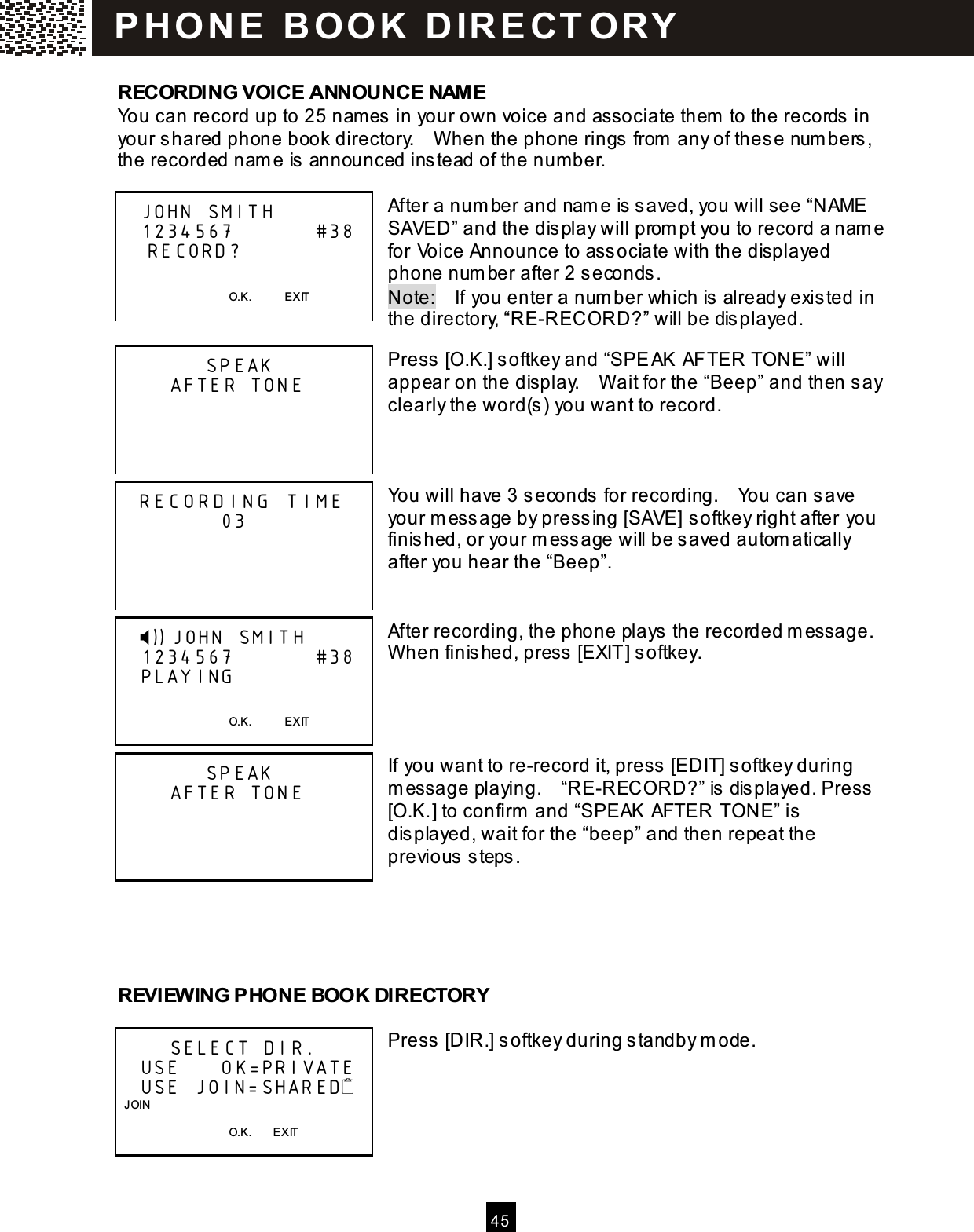  4 5  RECORDING VOICE ANNOUNCE NAM E You can record up to 25 nam es in your own voice and associate them  to the records in your shared phone book directory.    W hen the phone rings from  any of these num bers, the recorded nam e is announced instead of the number.  After a num ber and nam e is saved, you will see &ldquo;NAME SAVED&rdquo; and the display will prom pt you to record a nam e for Voice Announce to associate with the displayed phone num ber after 2 seconds. Note:    If you enter a num ber which is already existed in the directory, &ldquo;RE-RECORD?&rdquo; will be displayed.  Press [O.K.] softkey and &ldquo;SPEAK AFTER TONE&rdquo; will appear on the display.    W ait for the &ldquo;Beep&rdquo; and then say clearly the word(s) you want to record.    You will have 3 seconds for recording.    You can save your m essage by pressing [SAVE] softkey right after you finished, or your m essage will be saved autom atically after you hear the &ldquo;Beep&rdquo;.   After recording, the phone plays the recorded m essage.   W hen finished, press [EXIT] softkey.     If you want to re-record it, press [EDIT] softkey during m essage playing.    &ldquo;RE-RECORD?&rdquo; is displayed. Press [O.K.] to confirm  and &ldquo;SPEAK AFTER TONE&rdquo; is displayed, wait for the &ldquo;beep&rdquo; and then repeat the previous steps.     REVIEW ING PHONE BOOK DIRECTORY  Press [DIR.] softkey during standby m ode.        JOHN SMITH    1234567           #38     RECORD?                                          O.K.            EXIT              SPEAK        AFTER TONE                       RECORDING TIME               03                   )) JOHN SMITH    1234567           #38    PLAYING                                          O.K.            EXIT              SPEAK        AFTER TONE                                   SELECT DIR.    USE      OK=PRIVATE    USE JOIN=SHARED   JOIN                                        O.K.        EXIT  P H O N E   B O O K   D IR E CT O RY  