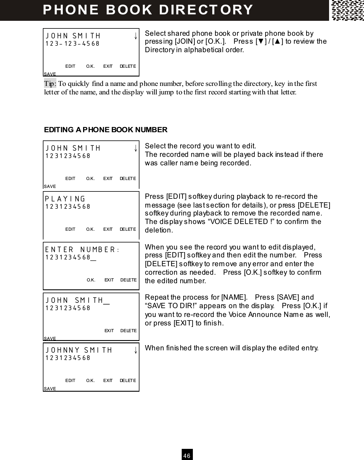  4 6   Select shared phone book or private phone book by pressing [JOIN] or [O.K.].    Press [▼ ] / [▲ ] to review the Directory in alphabetical order.    Tip: To quickly find a name and phone number, before scrolling the directory, key in the first letter of the name, and the display will jump to the first record starting with that letter.    EDITING A PHONE BOOK NUMBER  Select the record you want to edit. The recorded nam e will be played back instead if there was caller nam e being recorded.    Press [EDIT] softkey during playback to re-record the m essage (see last section for details), or press [DELETE] softkey during playback to remove the recorded nam e.   The display shows &ldquo;VOICE DELETED !&rdquo; to confirm  the deletion.  W hen you see the record you want to edit displayed, press [EDIT] softkey and then edit the num ber.    Press [DELETE] softkey to rem ove any error and enter the correction as needed.    Press [O.K.] softkey to confirm  the edited num ber.  Repeat the process for [NAME].    Press [SAVE] and &ldquo;SAVE TO DIR!&rdquo; appears on the display.    Press [O.K.] if you want to re-record the Voice Announce Nam e as well, or press [EXIT] to finish.   W hen finished the screen will display the edited entry.       JOHN SMITH        &darr; 123-123-4568   EDIT          O.K.        EXIT      DELETE SAVE JOHN SMITH        &darr; 1231234568   EDIT          O.K.        EXIT      DELETE SAVE PLAYING 1231234568   EDIT          O.K.        EXIT      DELETE  ENTER NUMBER: 1231234568_   O.K.        EXIT      DELETE  JOHN SMITH_ 1231234568           EXIT      DELETE SAVE JOHNNY SMITH     &darr; 1231234568   EDIT          O.K.        EXIT      DELETE SAVE   P H O N E   B O O K   D IR E CT O RY  