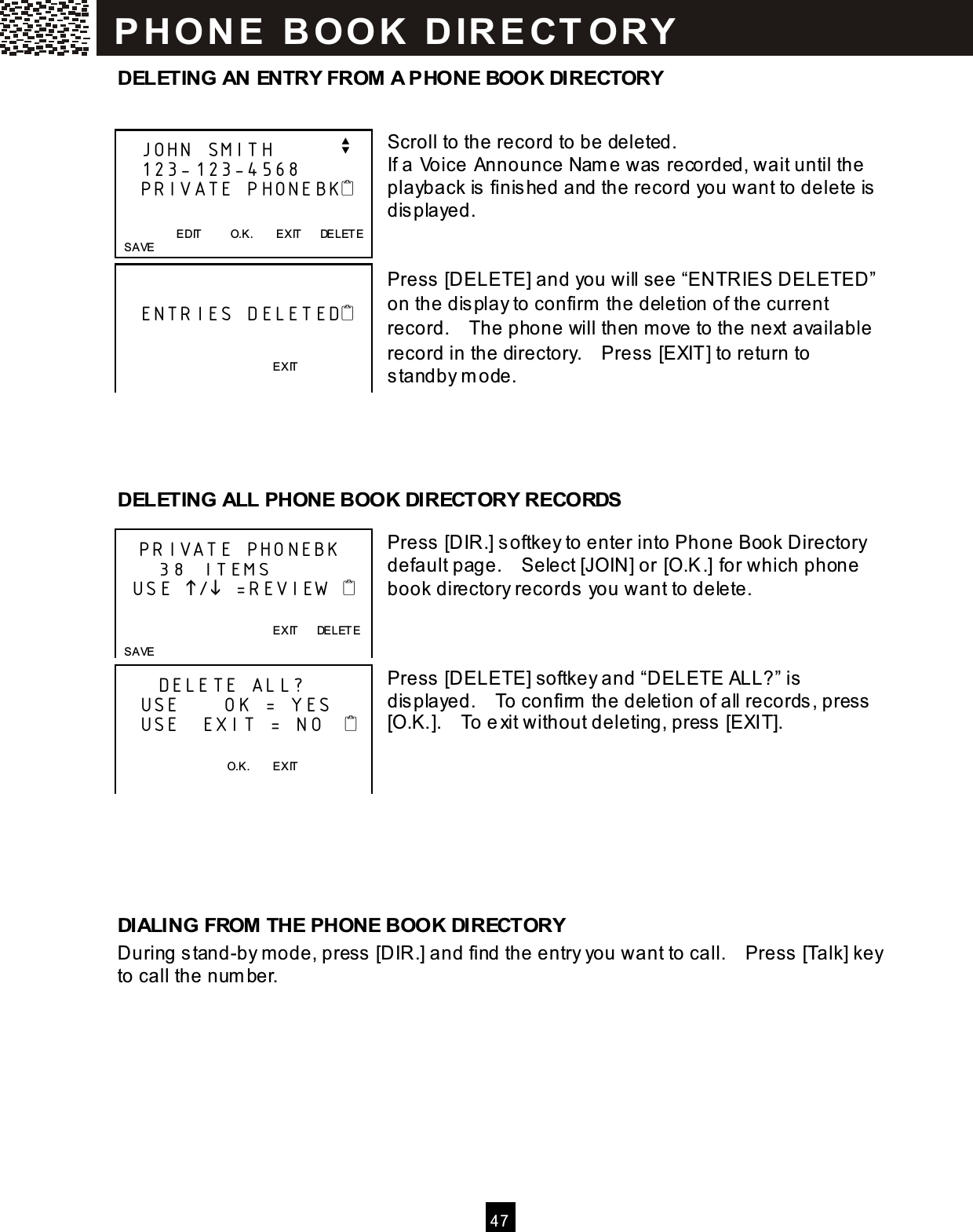  4 7  DELETING AN ENTRY FROM A PHONE BOOK DIRECTORY   Scroll to the record to be deleted. If a Voice Announce Nam e was recorded, wait until the playback is finished and the record you want to delete is displayed.   Press [DELETE] and you will see &ldquo;ENTRIES DELETED&rdquo; on the display to confirm  the deletion of the current record.    The phone will then move to the next available record in the directory.    Press [EXIT] to return to standby m ode.     DELETING ALL PHONE BOOK DIRECTORY RECORDS  Press [DIR.] softkey to enter into Phone Book Directory default page.    Select [JOIN] or [O.K.] for which phone book directory records you want to delete.    Press [DELETE] softkey and &ldquo;DELETE ALL?&rdquo; is displayed.    To confirm  the deletion of all records, press [O.K.].    To exit without deleting, press [EXIT].       DIALING FROM THE PHONE BOOK DIRECTORY During stand-by m ode, press [DIR.] and find the entry you want to call.    Press [Talk] key to call the num ber.     JOHN SMITH         v    123-123-4568    PRIVATE PHONEBK                       EDIT          O.K.        EXIT      DELETE   SAVE        ENTRIES DELETED                             EXIT   PRIVATE PHONEBK     38 ITEMS   USE / =REVIEW                     EXIT      DELETE   SAVE      DELETE ALL?    USE      OK = YES    USE   EXIT = NO       O.K.        EXIT  P H O N E   B O O K   D IR E CT O RY  