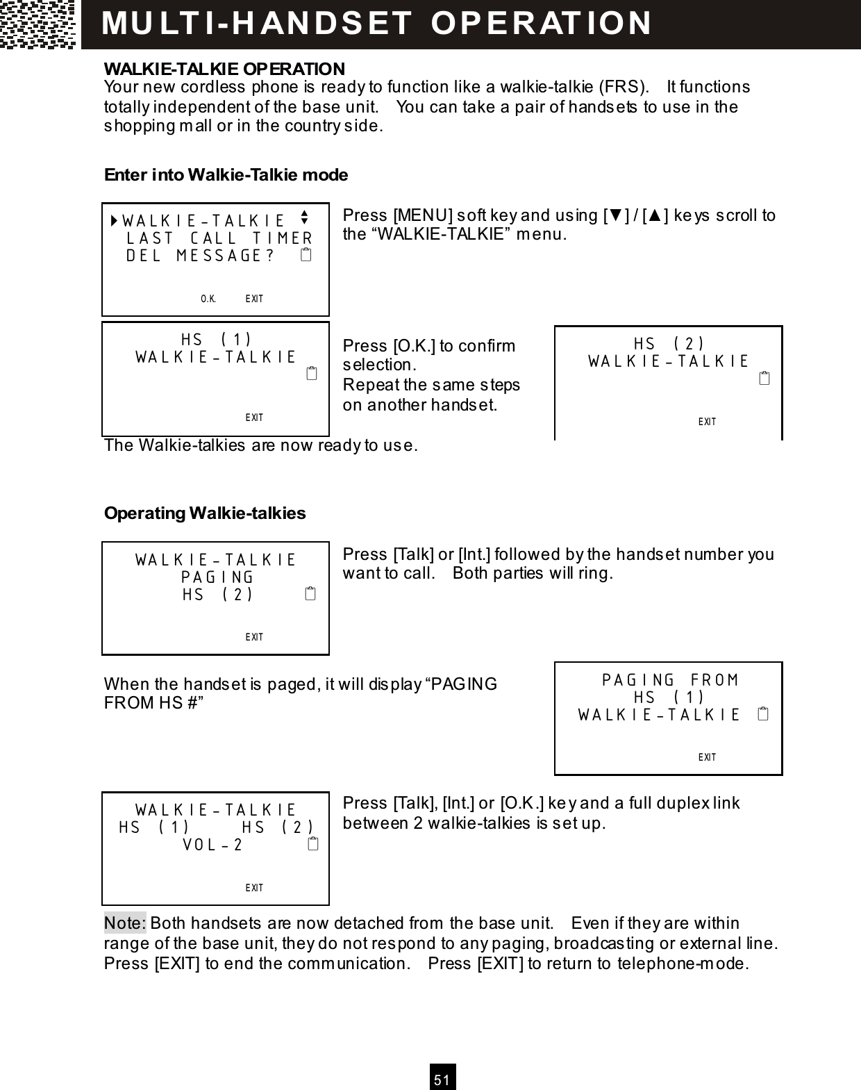  5 1  WALKIE-TALKIE OPERATION Your new cordless phone is ready to function like a walkie-talkie (FRS).    It functions totally independent of the base unit.    You can take a pair of handsets to use in the shopping m all or in the country side.  Enter into Walkie-Talkie m ode  Press [MENU] soft key and using [▼ ] / [▲ ] keys scroll to the &ldquo;W ALKIE-TALKIE&rdquo; m enu.     Press [O.K.] to confirm  selection. Repeat the sam e steps on another handset.  The W alkie-talkies are now ready to use.   Operating Walkie-talkies  Press [Talk] or [Int.] followed by the handset num ber you want to call.    Both parties will ring.     W hen the handset is paged, it will display &ldquo;PAG ING FROM  HS #&rdquo;     Press [Talk], [Int.] or [O.K.] key and a full duplex link between 2 walkie-talkies is set up.     Note: Both handsets are now detached from  the base unit.    Even if they are within range of the base unit, they do not respond to any paging, broadcasting or external line.   Press [EXIT] to end the comm unication.    Press [EXIT] to return to telephone-m ode. WALKIE-TALKIE v  LAST CALL TIMER  DEL MESSAGE?                                  O.K.       EXIT   SAVE      S E RVICE             ME NU             D IR.            DIAL V.M. HS (1) WALKIE-TALKIE                                                               EXIT   SAVE      S E RVICE             ME NU             D IR.            DIAL V.M. HS (2) WALKIE-TALKIE                                                               EXIT   SAVE      S E RVICE             ME NU             D IR.            DIAL V.M. WALKIE-TALKIE PAGING         HS (2)                                            EXIT   SAVE      S E RVICE             ME NU             D IR.            DIAL V.M. PAGING FROM  HS (1)  WALKIE-TALKIE                                        EXIT   SAVE      S E RVICE             ME NU             D IR.            DIAL V.M. WALKIE-TALKIE  HS (1)      HS (2)         VOL-2                                              EXIT   SAVE      S E RVICE             ME NU             D IR.            DIAL V.M. MU LT I- H ANDSET   O PERAT IO N 