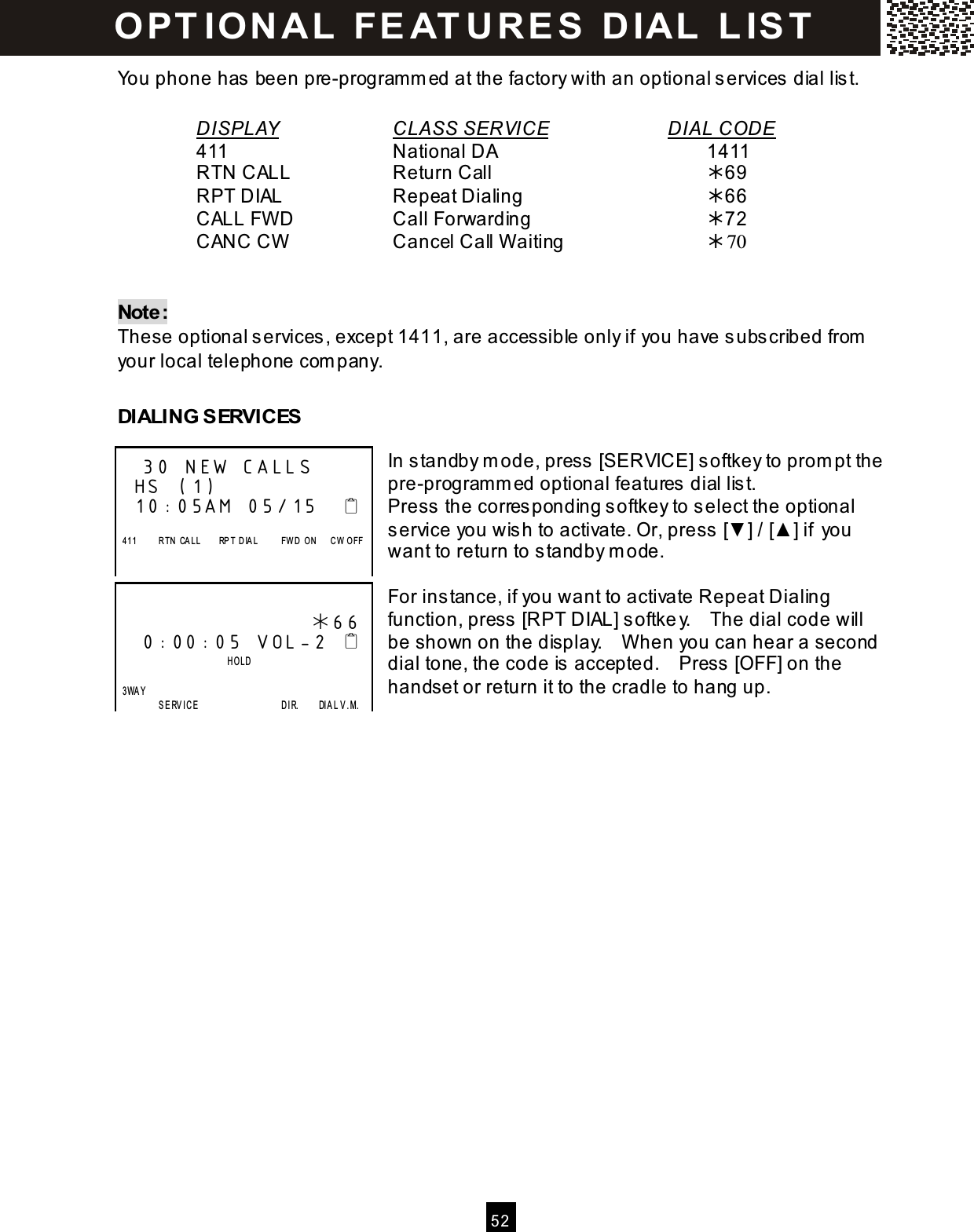  5 2  You phone has been pre-program m ed at the factory with an optional services dial list.  DISPLAY      CLASS SERVICE       DIAL CODE     411          National DA            1411     RTN CALL      Return Call            69     RPT DIAL      Repeat Dialing          66     CALL FW D       Call Forwarding          72     CANC CW       Cancel Call W aiting        70   Note: These optional services, except 1411, are accessible only if you have subscribed from  your local telephone com pany.  DIALING SERVICES  In standby m ode, press [SERVICE] softkey to prom pt the pre-program m ed optional features dial list. Press the corresponding softkey to select the optional service you wish to activate. Or, press [▼ ] / [▲ ] if you want to return to standby m ode.  For instance, if you want to activate Repeat Dialing function, press [RPT DIAL] softkey.    The dial code will be shown on the display.    W hen you can hear a second dial tone, the code is accepted.    Press [OFF] on the handset or return it to the cradle to hang up.      30 NEW CALLS HS (1) 10:05AM 05/15       411          R TN   CA LL        RP T  D IA L          FW D   O N      C W   O FF                        66  0:00:05 VOL-2                           HOLD    3WAY                   SE RVICE                                     D IR.        DIA L V.M. O PTIO NAL  FEATURES  DIAL  LIST 