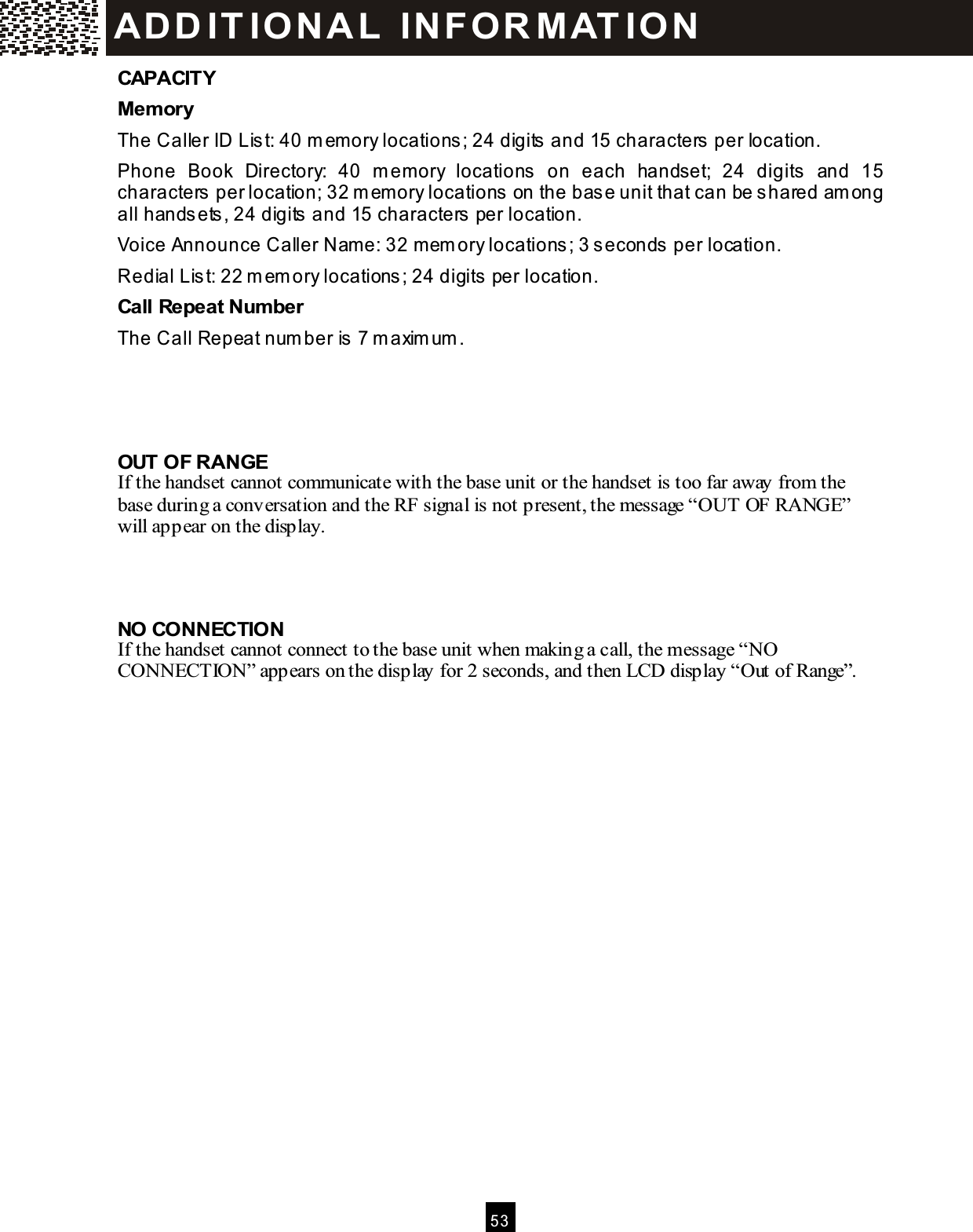  5 3  CAPACITY Mem ory The Caller ID List: 40 m em ory locations; 24 digits and 15 characters per location. Phone  Book  Directory:  40  m em ory  locations  on  each  handset;  24  digits  and  15 characters per location; 32 m em ory locations on the base unit that can be shared am ong all handsets, 24 digits and 15 characters per location. Voice Announce Caller Nam e: 32 m em ory locations; 3 seconds per location. Redial List: 22 m em ory locations; 24 digits per location. Call Repeat Num ber The Call Repeat num ber is 7 m axim um .    OUT OF RANGE If the handset cannot communicate with the base unit or the handset is too far away from the base during a conversation and the RF signal is not present, the message &ldquo;OUT OF RANGE&rdquo; will appear on the display.    NO CONNECTION If the handset cannot connect to the base unit when making a call, the message &ldquo;NO CONNECTION&rdquo; appears on the display for 2 seconds, and then LCD display &ldquo;Out of Range&rdquo;.  ADD ITIO NAL  INFO R M ATIO N 