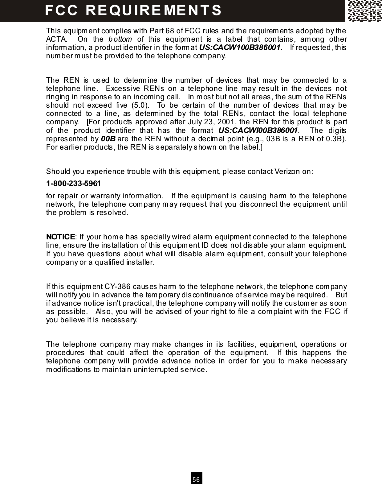  5 6  This equipm ent com plies with Part 68 of FCC rules and the requirem ents adopted by the ACTA.    On  the  b ottom   of  this  equipm ent  is  a  label  that  contains,  am ong  other inform ation, a product identifier in the form at US:CACW100B386001.    If reques ted, this num ber m ust be provided to the telephone com pany.  The  REN  is   used  to  determ ine  the  num ber  of  devices   that  m ay  be  connected  to  a telephone  line.    Excess ive  RENs   on  a  telephone  line  m ay  result  in  the  devices  not ringing in res ponse to an incom ing call.    In m ost but not all areas , the sum  of the RENs should  not  exceed  five  (5.0).    To  be  certain  of  the  num ber  of  devices  that  m ay  be connected  to  a  line,  as   determ ined  by  the  total  RENs ,  contact  the  local  telephone company.    [For products approved after July 23, 2001, the REN for this  product is part of  the  product  identifier  that  has   the  form at  US:CACWI00B386001.    The  digits represented by 00B are the REN without a decim al point (e.g., 03B is a REN of 0.3B).   For earlier products, the REN is separately shown on the label.]  Should you experience trouble with this  equipm ent, please contact Verizon on: 1-800-233-5961 for repair or warranty inform ation.    If the equipment is  causing harm  to the telephone network, the telephone com pany m ay request that you dis connect the equipm ent until the problem  is resolved.  NOTICE: If your hom e has  specially wired alarm  equipm ent connected to the telephone line, ens ure the ins tallation of this  equipm ent ID does  not disable your alarm  equipm ent.   If  you have ques tions  about what will disable alarm  equipm ent, consult your telephone company or a qualified ins taller.  If this  equipm ent CY-386 caus es  harm  to the telephone network, the telephone com pany will notify you in advance the tem porary dis continuance of s ervice m ay be required.    But if advance notice is n&rsquo;t practical, the telephone com pany will notify the custom er as  s oon as  possible.    Also, you will be advis ed of your right to file a com plaint with the FCC if you believe it is  necess ary.  The  telephone  com pany  m ay  m ake  changes  in  its   facilities,  equipm ent,  operations   or procedures  that  could  affect  the  operation  of  the  equipm ent.    If  this  happens  the telephone  com pany  will  provide  advance  notice  in  order  for  you  to  m ake  necess ary m odifications  to m aintain uninterrupted s ervice. FC C   R E Q U IR E ME N T S  