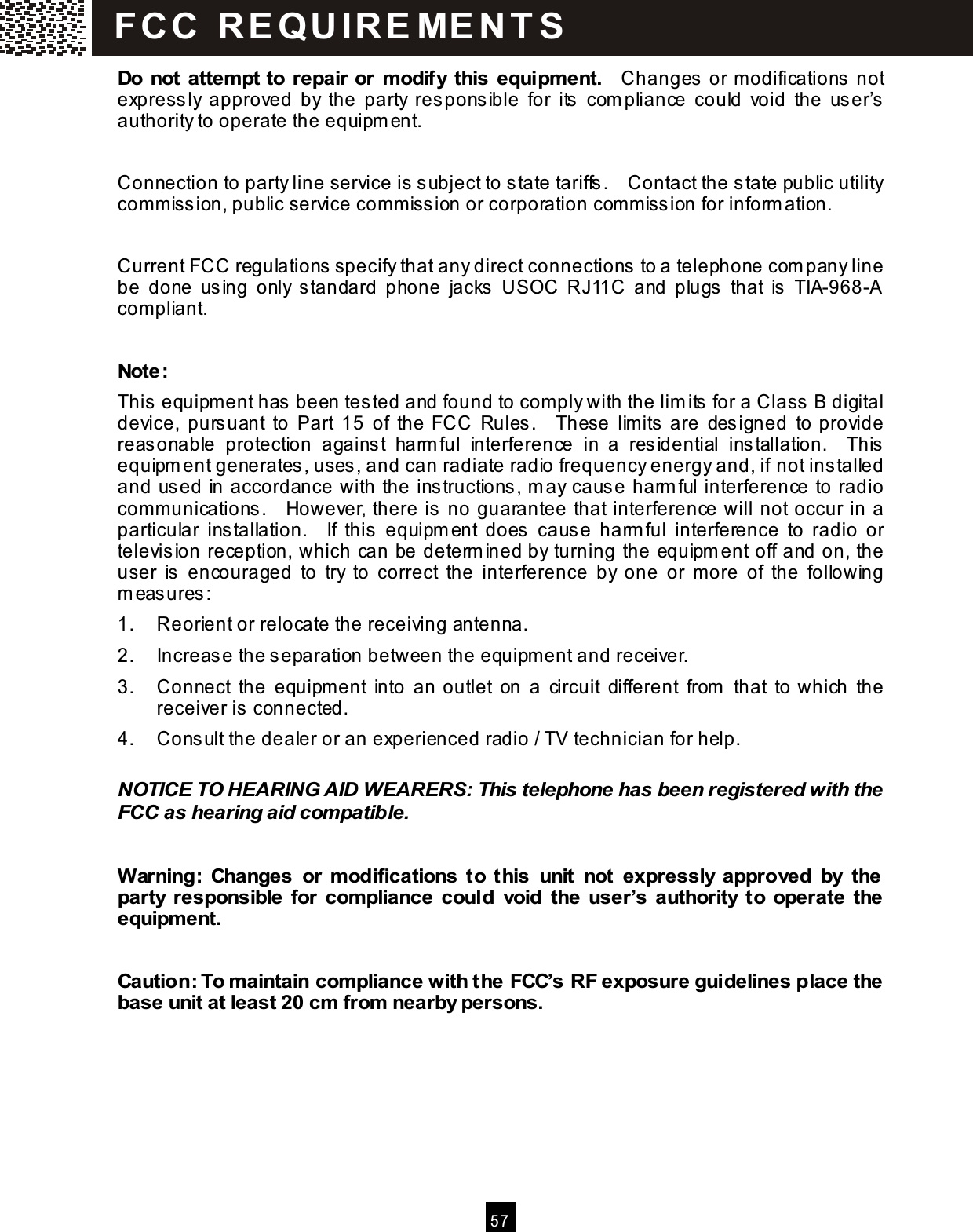  5 7  Do not attem pt to repair or m odify this equipm ent.    Changes or m odifications not express ly  approved  by  the  party  responsible  for  its  com pliance  could  void  the  user&rsquo;s authority to operate the equipm ent.  Connection to party line service is  subject to state tariffs.    Contact the state public utility commiss ion, public service commiss ion or corporation com m iss ion for inform ation.  Current FCC regulations specify that any direct connections  to a telephone com pany line be  done  using  only  s tandard  phone  jacks  USOC  RJ11C  and  plugs   that  is  TIA-968-A compliant.  Note: This  equipm ent has  been tes ted and found to com ply with the lim its  for a Class  B digital device,  purs uant  to  Part  15  of  the  FCC  Rules.    These  lim its are  des igned  to provide reas onable  protection  agains t  harm ful  interference  in  a  residential  ins tallation.    This equipm ent generates, uses, and can radiate radio frequency energy and, if not installed and used in accordance with the instructions , m ay cause harm ful interference to radio communications.    However, there is  no guarantee that interference will not occur in a particular  ins tallation.    If  this   equipm ent  does  caus e  harm ful  interference  to  radio  or televis ion reception, which can be determ ined by turning the equipm ent off and on, the user  is   encouraged  to  try  to  correct  the  interference  by  one  or  m ore  of  the  following m eas ures : 1.  Reorient or relocate the receiving antenna. 2.  Increas e the separation between the equipm ent and receiver. 3.  Connect  the  equipm ent  into  an outlet  on  a  circuit  different  from   that  to which  the receiver is connected. 4.  Cons ult the dealer or an experienced radio / TV technician for help.  NOTICE TO HEARING AID WEARERS: This telephone has been registered with the FCC as hearing aid com patible.  W arning:  Changes  or  m odifications  to  this  unit  not  expressly  approved  by  the party  responsible  for  com pliance  could  void the  user&rsquo;s  authority  to  operate  the equipm ent.  Caution: To maintain com pliance with the FCC&rsquo;s RF exposure guidelines place the base unit at least 20 cm  from  nearby persons.  FC C   R E Q U IR E ME N T S  