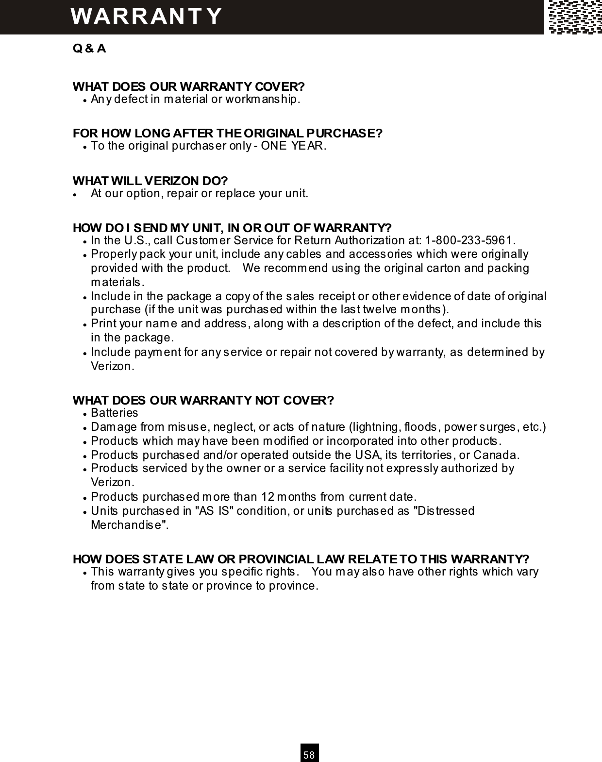  5 8  Q &amp; A  W HAT DOES OUR W ARRANTY COVER? &bull;  Any defect in m aterial or workm ans hip.  FOR HOW  LONG AFTER THE ORIGINAL PURCHASE? &bull;  To the original purchas er only - ONE YEAR.  W HAT W ILL VERIZON DO? &bull;  At our option, repair or replace your unit.  HOW  DO I SEND M Y UNIT, IN OR OUT OF W ARRANTY? &bull;  In the U.S., call Cus tom er Service for Return Authorization at: 1-800-233-5961. &bull;  Properly pack your unit, include any cables and access ories which were originally provided with the product.    W e recom m end using the original carton and packing m aterials. &bull;  Include in the package a copy of the s ales receipt or other evidence of date of original purchase (if the unit was  purchas ed within the last twelve m onths ). &bull;  Print your nam e and address , along with a des cription of the defect, and include this  in the package. &bull;  Include paym ent for any service or repair not covered by warranty, as  determ ined by Verizon.  W HAT DOES OUR W ARRANTY NOT COVER? &bull;  Batteries &bull;  Dam age from  m isuse, neglect, or acts  of nature (lightning, floods, power surges, etc.) &bull;  Products which m ay have been m odified or incorporated into other products. &bull;  Products purchas ed and/or operated outside the USA, its territories, or Canada. &bull;  Products serviced by the owner or a service facility not expres sly authorized by Verizon. &bull;  Products purchas ed m ore than 12 m onths from  current date. &bull;  Units  purchased in "AS IS" condition, or units  purchased as  "Dis tressed Merchandise".  HOW  DOES STATE LAW  OR PROVINCIAL LAW  RELATE TO THIS W ARRANTY? &bull;  This  warranty gives you specific rights .    You m ay als o have other rights which vary from  s tate to state or province to province.   W AR R AN T Y 