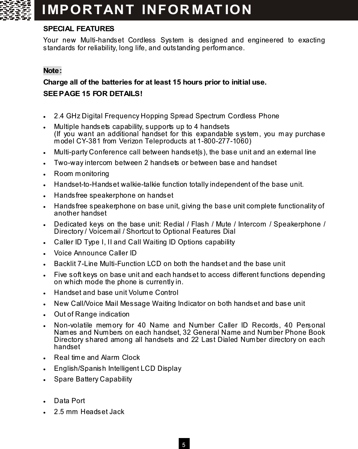   5  SPECIAL FEATURES Your  new  Multi-handset  Cordless  System   is  designed  and  engineered  to  exacting standards for reliability, long life, and outstanding perform ance.      Note: Charge all of the batteries for at least 15 hours prior to initial use. SEE PAGE 15 FOR DETAILS!  &bull;  2.4 GHz Digital Frequency Hopping Spread Spectrum  Cordless Phone &bull;  Multiple handsets capability, supports up to 4 handsets (If  you  want  an additional  handset  for  this  expandable system ,  you  m ay  purchase m odel CY-381 from  Verizon Teleproducts at 1-800-277-1060) &bull;  Multi-party Conference call between handset(s), the base unit and an external line &bull;  Two-way intercom  between 2 handsets or between base and handset &bull;  Room  m onitoring &bull;  Handset-to-Handset walkie-talkie function totally independent of the base unit. &bull;  Handsfree speakerphone on handset &bull;  Handsfree speakerphone on base unit, giving the base unit com plete functionality of another handset &bull;  Dedicated keys on the base unit: Redial / Flash / Mute / Intercom  / Speakerphone / Directory / Voicem ail / Shortcut to Optional Features Dial &bull;  Caller ID Type I, II and Call W aiting ID Options capability &bull;  Voice Announce Caller ID &bull;  Backlit 7-Line Multi-Function LCD on both the handset and the base unit &bull;  Five soft keys on base unit and each handset to access different functions depending on which m ode the phone is currently in. &bull;  Handset and base unit Volum e Control &bull;  New Call/Voice Mail Message W aiting Indicator on both handset and base unit &bull;  Out of Range indication &bull;  Non-volatile  mem ory  for  40  Nam e  and  Num ber  Caller  ID  Records,  40  Personal Nam es and Num bers on each handset, 32 General Name and Num ber Phone Book Directory shared am ong all handsets and 22 Last Dialed Num ber directory on each handset &bull;  Real tim e and Alarm  Clock &bull;  English/Spanish Intelligent LCD Display &bull;  Spare Battery Capability &bull;  Built-in DSL Filter &bull;  Data Port &bull;  2.5 m m  Headset Jack IM PO RT AN T   IN FO R M AT IO N  