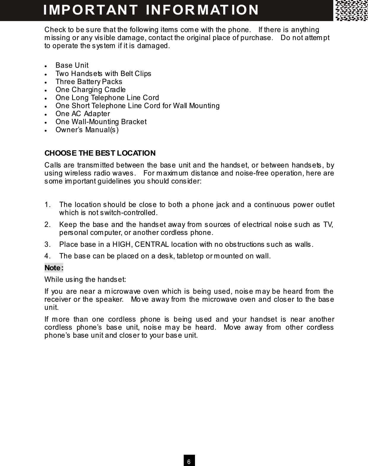  6  Check to be sure that the following item s com e with the phone.    If there is anything m issing or any visible dam age, contact the original place of purchase.    Do not attem pt to operate the system  if it is dam aged.  &bull;  Base Unit &bull;  Two Handsets with Belt Clips &bull;  Three Battery Packs &bull;  One Charging Cradle &bull;  One Long Telephone Line Cord &bull;  One Short Telephone Line Cord for W all Mounting &bull;  One AC Adapter &bull;  One W all-Mounting Bracket &bull;  Owner&rsquo;s Manual(s)  CHOOSE THE BEST LOCATION Calls are transm itted between the base unit and the handset, or between handsets, by using wireless radio waves.    For m axim um  distance and noise-free operation, here are som e im portant guidelines you should consider:  1.  The location should be close to both a phone jack and a continuous power outlet which is not switch-controlled. 2.  Keep the base and the handset away from  sources of electrical noise such as TV, personal com puter, or another cordless phone. 3.  Place base in a HIGH, CENTRAL location with no obstructions such as walls. 4.  The base can be placed on a desk, tabletop or m ounted on wall. Note: W hile using the handset: If  you are near a m icrowave oven which is being used, noise m ay be heard from  the receiver or the speaker.    Move away from  the m icrowave oven and closer to the base unit. If  m ore  than  one  cordless  phone  is  being  used  and  your  handset  is  near  another cordless  phone&rsquo;s  base  unit,  noise  m ay  be  heard.    Move  away  from   other  cordless phone&rsquo;s base unit and closer to your base unit.   IM PO RT AN T   IN FO R M AT IO N  