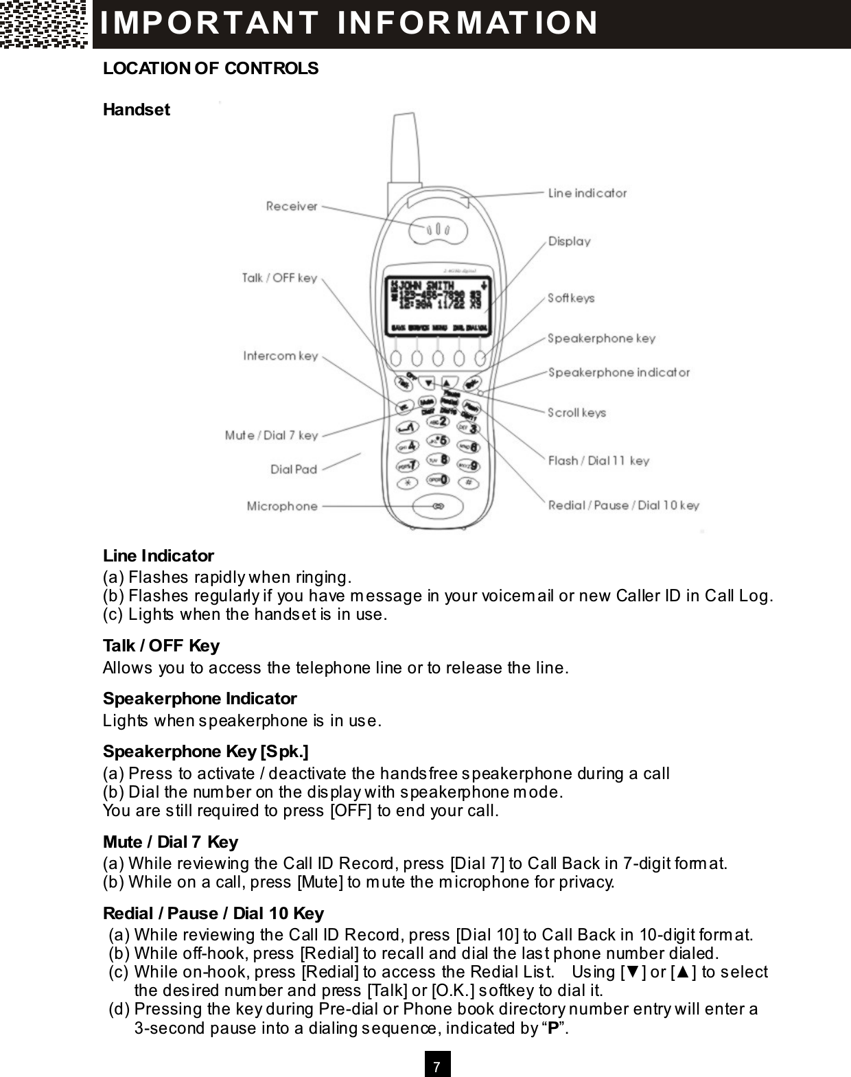  7    LOCATION OF CONTROLS Handset                        Line Indicator (a) Flashes rapidly when ringing. (b) Flashes regularly if you have m essage in your voicem ail or new Caller ID in Call Log. (c) Lights when the handset is in use. Talk / OFF Key Allows you to access the telephone line or to release the line. Speakerphone Indicator Lights when speakerphone is in use. Speakerphone Key [Spk.] (a) Press to activate / deactivate the handsfree speakerphone during a call (b) Dial the num ber on the display with speakerphone m ode. You are still required to press [OFF] to end your call. Mute / Dial 7 Key (a) W hile reviewing the Call ID Record, press [Dial 7] to Call Back in 7-digit form at. (b) W hile on a call, press [Mute] to m ute the m icrophone for privacy. Redial / Pause / Dial 10 Key (a) W hile reviewing the Call ID Record, press [Dial 10] to Call Back in 10-digit form at. (b) W hile off-hook, press [Redial] to recall and dial the last phone num ber dialed. (c) W hile on-hook, press [Redial] to access the Redial List.    Using [▼ ] or [▲ ] to select the desired num ber and press [Talk] or [O.K.] softkey to dial it. (d) Pressing the key during Pre-dial or Phone book directory num ber entry will enter a 3-second pause into a dialing sequence, indicated by &ldquo;P&rdquo;. IM PO RT AN T   IN FO R M AT IO N  