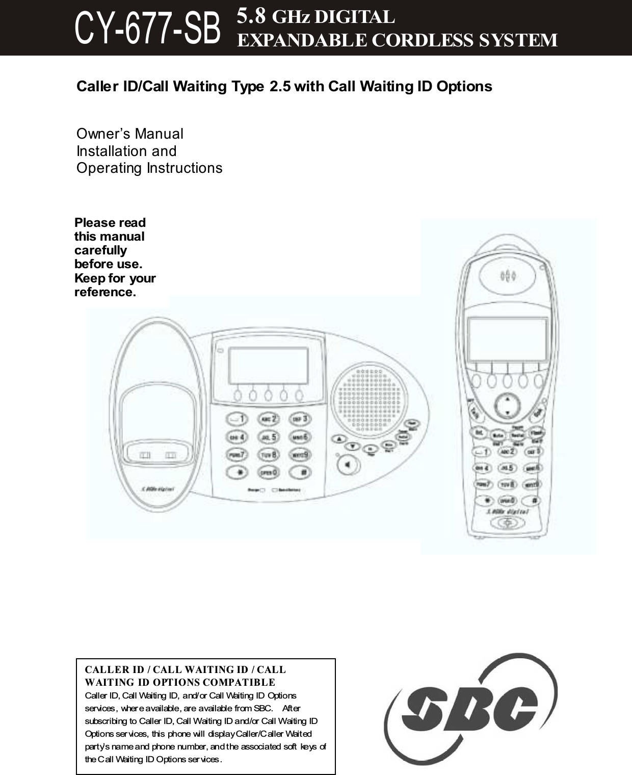   Caller ID/Call Waiting Type 2.5 with Call Waiting ID Options   Owner&rsquo;s Manual Installation and Operating Instructions                   CAL LE R ID / CAL L WAITING ID  / CAL L WAITING ID O PTIONS COM PATIBLE Caller ID, Call Waiting ID, and/or Call Waiting ID Options services, wher e available, are available from SBC.    After subscribing to Caller ID, Call Waiting ID and/or Call Waiting ID Options ser vices, this phone will display Caller/Caller Waited party&rsquo;s name and phone number, and the associated soft keys of the Call Waiting ID Options ser vices. Please read this m anual carefully before use. Keep for your reference. 5.8 GHz DIGITAL EXPANDABLE CORDLESS SYSTEM CY-677-SB 