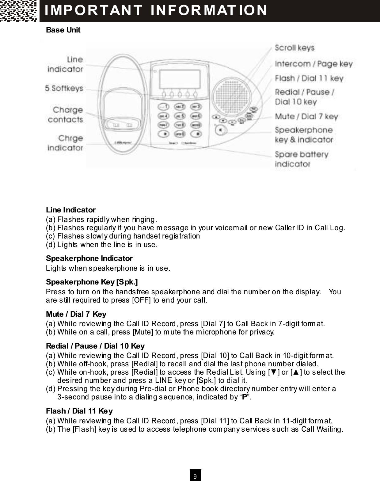  9  Base Unit                   Line Indicator (a) Flashes rapidly when ringing. (b) Flashes regularly if you have m essage in your voicem ail or new Caller ID in Call Log. (c) Flashes slowly during handset registration (d) Lights when the line is in use. Speakerphone Indicator Lights when speakerphone is in use. Speakerphone Key [Spk.] Press to turn on the handsfree speakerphone and dial the num ber on the display.    You are still required to press [OFF] to end your call. Mute / Dial 7 Key (a) W hile reviewing the Call ID Record, press [Dial 7] to Call Back in 7-digit form at. (b) W hile on a call, press [Mute] to m ute the m icrophone for privacy. Redial / Pause / Dial 10 Key (a) W hile reviewing the Call ID Record, press [Dial 10] to Call Back in 10-digit form at. (b) W hile off-hook, press [Redial] to recall and dial the last phone num ber dialed. (c) W hile on-hook, press [Redial] to access the Redial List. Using [▼ ] or [▲ ] to select the desired num ber and press a LINE key or [Spk.] to dial it. (d) Pressing the key during Pre-dial or Phone book directory num ber entry will enter a 3-second pause into a dialing sequence, indicated by &ldquo;P&rdquo;. Flash / Dial 11 Key (a) W hile reviewing the Call ID Record, press [Dial 11] to Call Back in 11-digit form at. (b) The [Flash] key is used to access telephone com pany services such as Call W aiting. IM PO RT AN T   IN FO R M AT IO N  