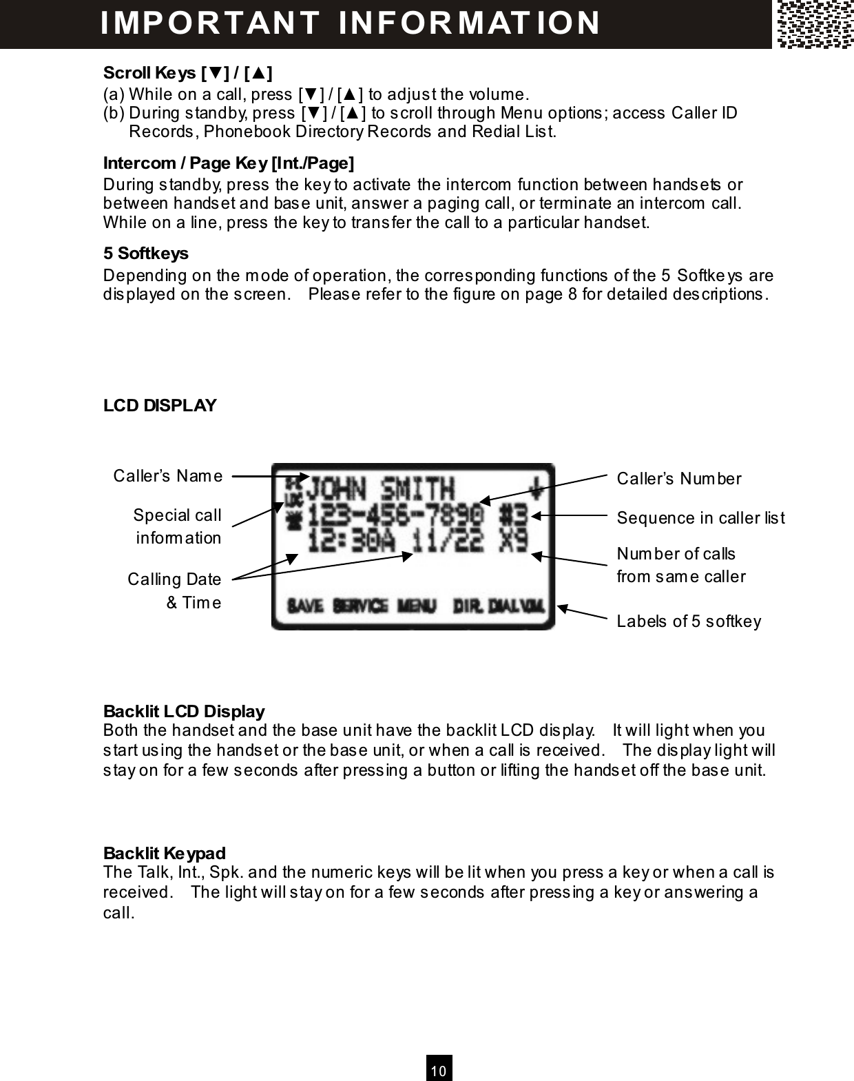  10  Scroll Keys [▼] / [▲] (a) W hile on a call, press [▼ ] / [▲ ] to adjust the volum e. (b) During standby, press [▼ ] / [▲ ] to scroll through Menu options; access Caller ID Records, Phonebook Directory Records and Redial List. Intercom  / Page Key [Int./Page] During standby, press the key to activate the intercom  function between handsets or between handset and base unit, answer a paging call, or term inate an intercom  call.   W hile on a line, press the key to transfer the call to a particular handset. 5 Softkeys Depending on the m ode of operation, the corresponding functions of the 5  Softkeys are displayed on the screen.    Please refer to the figure on page 8 for detailed descriptions.    LCD DISPLAY              Backlit LCD Display Both the handset and the base unit have the backlit LCD display.    It will light when you start using the handset or the base unit, or when a call is received.    The display light will stay on for a few seconds after pressing a button or lifting the handset off the base unit.   Backlit Keypad The Talk, Int., Spk. and the num eric keys will be lit when you press a key or when a call is received.    The light will stay on for a few seconds after pressing a key or answering a call. IM PO RT AN T   IN FO R M AT IO N  Caller&rsquo;s Nam e Caller&rsquo;s Num ber Calling Date &amp; Tim e Sequence in caller list Labels of 5 softkey Num ber of calls from  sam e caller Special call inform ation 