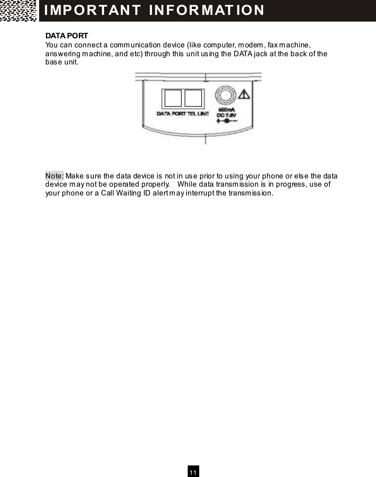  11  DATA PORT You can connect a com m unication device (like com puter, m odem , fax m achine, answering m achine, and etc) through this unit using the DATA jack at the back of the base unit.             Note: Make sure the data device is not in use prior to using your phone or else the data device m ay not be operated properly.    W hile data transm ission is in progress, use of your phone or a Call W aiting ID alert m ay interrupt the transm ission. IM PO RT AN T   IN FO R M AT IO N  