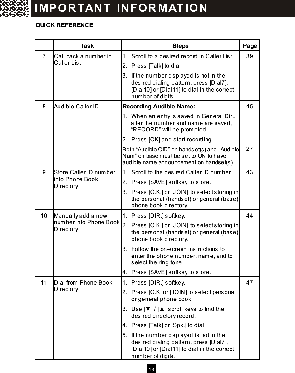  13  QUICK REFERENCE   Task  Steps  Page 7  Call back a num ber in Caller List 1.  Scroll to a desired record in Caller List. 2.  Press [Talk] to dial 3.  If the num ber displayed is not in the desired dialing pattern, press [Dial7], [Dial10] or [Dial11] to dial in the correct num ber of digits. 39 8  Audible Caller ID  Recording Audible Nam e: 1.  W hen an entry is saved in General Dir., after the num ber and nam e are saved, &ldquo;RECORD&rdquo; will be prom pted. 2.  Press [OK] and start recording. Both &ldquo;Audible CID&rdquo; on handset(s) and &ldquo;Audible Nam &rdquo; on base m ust be set to ON to have audible name announcem ent on handset(s) 45     27 9  Store Caller ID num ber into Phone Book Directory 1.  Scroll to the desired Caller ID num ber. 2.  Press [SAVE] softkey to store. 3. Press [O.K.] or [JOIN] to select storing in the personal (handset) or general (base) phone book directory. 43 10  Manually add a new num ber into Phone Book Directory 1.  Press [DIR.] softkey. 2. Press [O.K.] or [JOIN] to select storing in the personal (handset) or general (base) phone book directory. 3.  Follow the on-screen instructions to enter the phone num ber, nam e, and to select the ring tone. 4.  Press [SAVE] softkey to store. 44 11  Dial from  Phone Book Directory 1.  Press [DIR.] softkey. 2.  Press [O.K] or [JO IN] to select personal or general phone book 3.  Use [▼ ] / [▲ ] scroll keys to find the desired directory record. 4.  Press [Talk] or [Spk.] to dial. 5.  If the num ber displayed is not in the desired dialing pattern, press [Dial7], [Dial10] or [Dial11] to dial in the correct num ber of digits. 47 IM PO RT AN T   IN FO R M AT IO N  