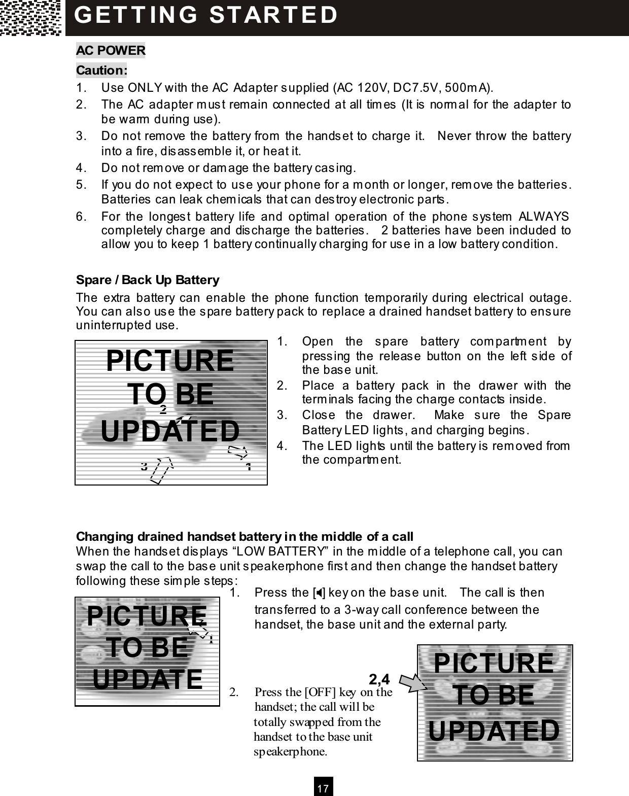  17  AC POW ER Caution: 1.  Use ONLY with the AC Adapter supplied (AC 120V, DC7.5V, 500m A). 2.  The AC adapter m ust rem ain connected at all tim es (It is norm al for the adapter to be warm  during use). 3.  Do not rem ove the battery from  the handset to charge it.    Never throw the battery into a fire, disassemble it, or heat it. 4.  Do not rem ove or dam age the battery casing. 5.  If you do not expect to use your phone for a m onth or longer, rem ove the batteries.   Batteries can leak chem icals that can destroy electronic parts. 6.  For  the  longest  battery  life  and  optim al  operation  of  the  phone system   ALW AYS com pletely charge and discharge the batteries.    2 batteries have been included to allow you to keep 1 battery continually charging for use in a low battery condition.  Spare / Back Up Battery The  extra  battery  can  enable  the  phone  function  tem porarily  during  electrical  outage.   You can also use the spare battery pack to replace a drained handset battery to ensure uninterrupted use. 1.  Open  the  spare  battery  com partm ent  by pressing  the  release  button  on  the  left  side  of the base unit. 2.  Place  a  battery  pack  in  the  drawer  with  the term inals facing the charge contacts inside. 3.  Close  the  drawer.    Make  sure  the  Spare Battery LED lights, and charging begins. 4.  The LED lights until the battery is rem oved from  the com partm ent.     Changing drained handset battery in the m iddle of a call W hen the handset displays &ldquo;LOW  BATTERY&rdquo; in the m iddle of a telephone call, you can swap the call to the base unit speakerphone first and then change the handset battery following these sim ple steps: 1.  Press the [] key on the base unit.    The call is then transferred to a 3-way call conference between the handset, the base unit and the external party.     2.  Press the [OFF] key on the handset; the call will be               totally swapped from the               handset to the base unit               speakerphone. G ET T IN G   ST ART E D 2,4 1 2 3 1 PICTURE TO BE UPDATED PICTURE TO BE UPDATED PICTURE TO BE UPDATED 