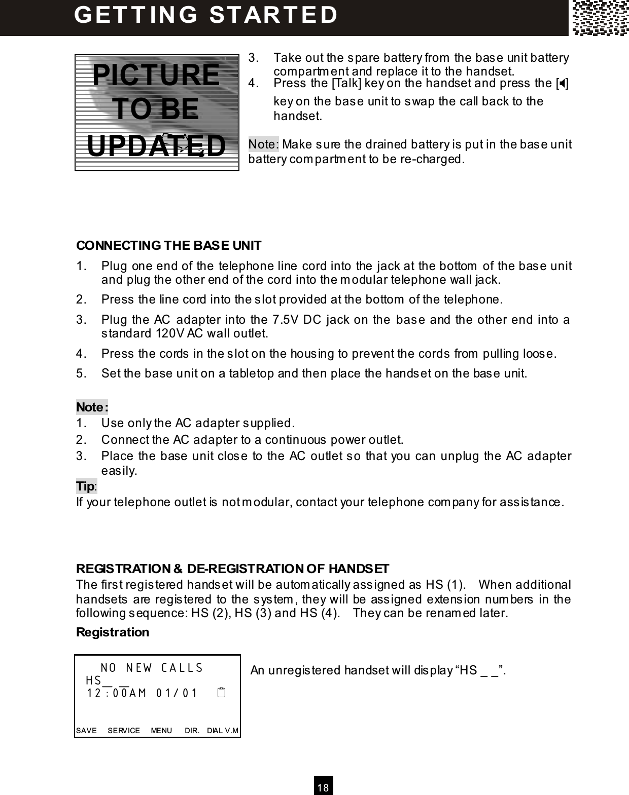  1 8   3.  Take out the spare battery from  the base unit battery com partm ent and replace it to the handset. 4.  Press the [Talk] key on the handset and press the [] key on the base unit to swap the call back to the handset.  Note: Make sure the drained battery is put in the base unit battery com partm ent to be re-charged.     CONNECTING THE BASE UNIT 1.  Plug one end of the telephone line cord into the jack at the bottom  of the base unit and plug the other end of the cord into the m odular telephone wall jack. 2.  Press the line cord into the slot provided at the bottom  of the telephone. 3.  Plug the AC  adapter into the 7.5V DC jack on the base and the other end into a standard 120V AC wall outlet. 4.  Press the cords in the slot on the housing to prevent the cords from  pulling loose. 5.  Set the base unit on a tabletop and then place the handset on the base unit.  Note: 1.  Use only the AC adapter supplied. 2.  Connect the AC adapter to a continuous power outlet. 3.  Place the base unit close to the AC outlet so that you can unplug the AC adapter easily. Tip: If your telephone outlet is not m odular, contact your telephone com pany for assistance.    REGISTRATION &amp; DE-REGISTRATION OF HANDSET The first registered handset will be autom atically assigned as HS (1).    W hen additional handsets are registered to the system , they will be assigned extension num bers in the following sequence: HS (2), HS (3) and HS (4).    They can be renam ed later. Registration  An unregistered handset will display &ldquo;HS _ _&rdquo;.          NO NEW CALLS   HS_ _   12:00AM 01/01       SAVE      SERVICE      MENU      DIR.    DIAL V.M G ET T IN G   ST AR T E D  3 PICTURE TO BE UPDATED 