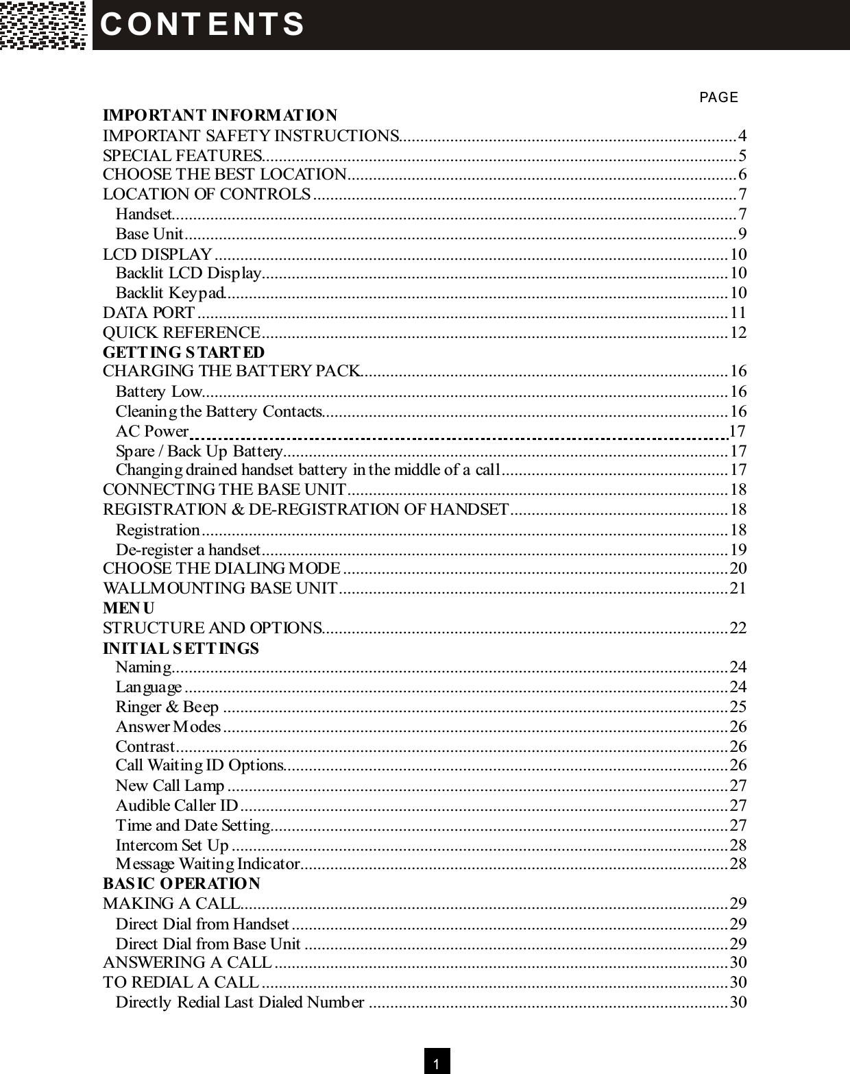  1    PAG E IMPORTANT INFORM ATION IMPORTANT SAFETY INSTRUCTIONS...............................................................................4 SPECIAL FEATURES...............................................................................................................5 CHOOSE THE BEST LOCATION...........................................................................................6 LOCATION OF CONTROLS...................................................................................................7 Handset....................................................................................................................................7 Base Unit.................................................................................................................................9 LCD DISPLAY........................................................................................................................10 Backlit LCD Display.............................................................................................................10 Backlit Keypad......................................................................................................................10 DATA PORT............................................................................................................................11 QUICK REFERENCE.............................................................................................................12 GETTING STARTED CHARGING THE BATTERY PACK......................................................................................16 Battery Low...........................................................................................................................16 Cleaning the Battery Contacts...............................................................................................16 AC Power  17 Spare / Back Up Battery........................................................................................................17 Changing drained handset battery in the middle of a call.....................................................17 CONNECTING THE BASE UNIT.........................................................................................18 REGISTRATION &amp; DE-REGISTRATION OF HANDSET...................................................18 Registration...........................................................................................................................18 De-register a handset.............................................................................................................19 CHOOSE THE DIALING M ODE..........................................................................................20 WALLM OUNTING BASE UNIT...........................................................................................21 MEN U STRUCTURE AND OPTIONS...............................................................................................22 INITIAL SETTINGS Naming..................................................................................................................................24 Language...............................................................................................................................24 Ringer &amp; Beep......................................................................................................................25 Answer M odes......................................................................................................................26 Contrast.................................................................................................................................26 Call Waiting ID Options........................................................................................................26 New Call Lamp.....................................................................................................................27 Audible Caller ID..................................................................................................................27 Time and Date Setting...........................................................................................................27 Intercom Set Up....................................................................................................................28 M essage Waiting Indicator....................................................................................................28 BASIC OPERATION MAKING A CALL..................................................................................................................29 Direct Dial from Handset......................................................................................................29 Direct Dial from Base Unit...................................................................................................29 ANSWERING A CALL..........................................................................................................30 TO REDIAL A CALL.............................................................................................................30 Directly Redial Last Dialed Number....................................................................................30 C O NT E NT S  