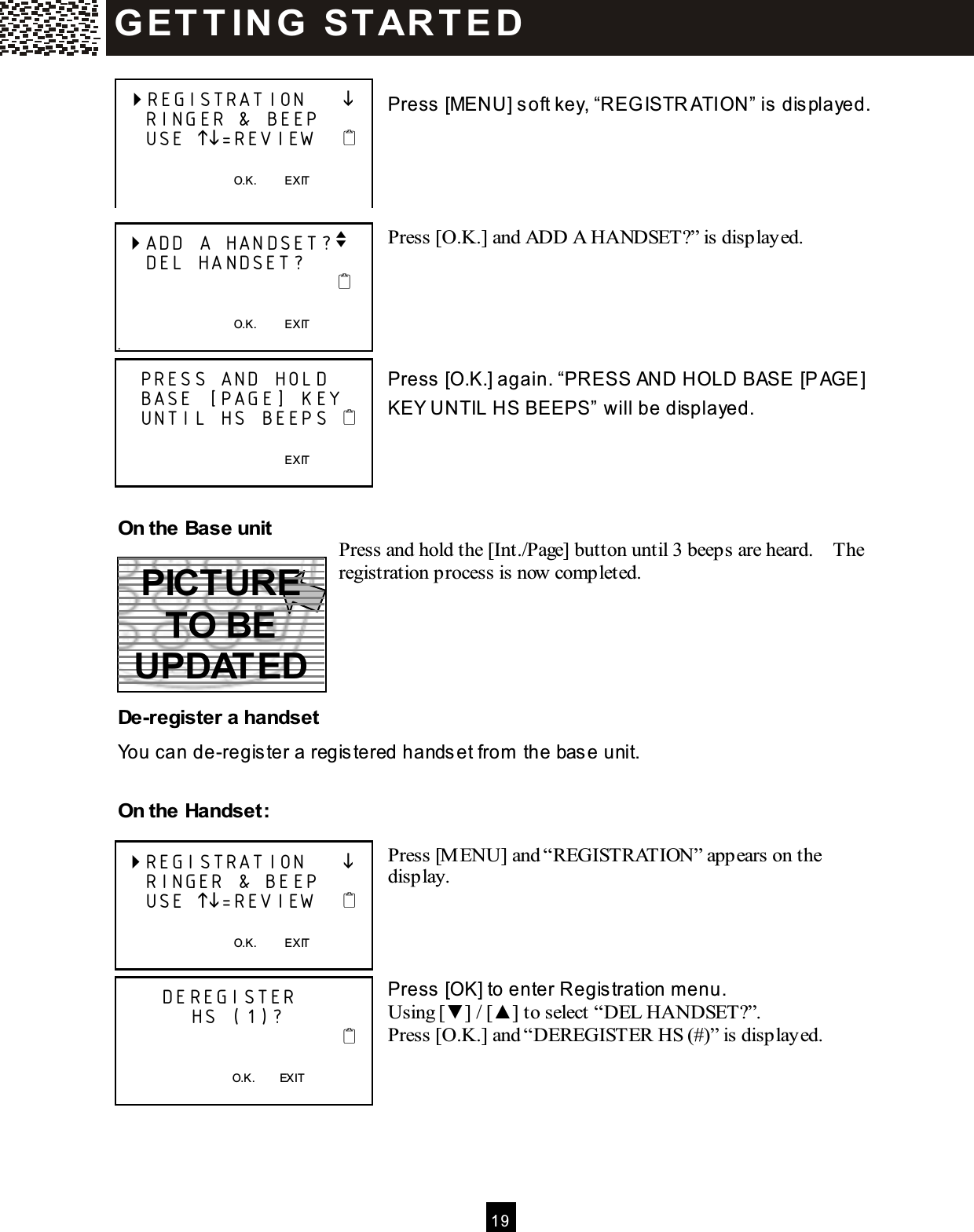  1 9   Press [MENU] soft key, &ldquo;REG ISTR ATION&rdquo; is displayed.     Press [O.K.] and ADD A HANDSET?&rdquo; is displayed.      Press [O.K.] again. &ldquo;PRESS AND HOLD BASE [PAGE] KEY UNTIL HS BEEPS&rdquo; will be displayed.     On the Base unit Press and hold the [Int./Page] button until 3 beeps are heard.    The registration process is now completed.      De-register a handset You can de-register a registered handset from  the base unit.  On the Handset:  Press [M ENU] and &ldquo;REGISTRATION&rdquo; appears on the display.     Press [OK] to enter Registration m enu. Using [▼ ] / [▲ ] to select &ldquo;DEL HANDSET?&rdquo;. Press [O.K.] and &ldquo;DEREGISTER HS (#)&rdquo; is displayed.        REGISTRATION          RINGER &amp; BEEP     USE =REVIEW          O.K.          EXIT   ADD A HANDSET?v     DEL HANDSET?                                                                     O.K.          EXIT .    PRESS AND HOLD    BASE [PAGE] KEY    UNTIL HS BEEPS                                                          EXIT   REGISTRATION          RINGER &amp; BEEP     USE =REVIEW          O.K.          EXIT        DEREGISTER            HS (1)?                                  O.K.        EXIT  G ET T IN G   ST AR T E D  PICTURE TO BE UPDATED 