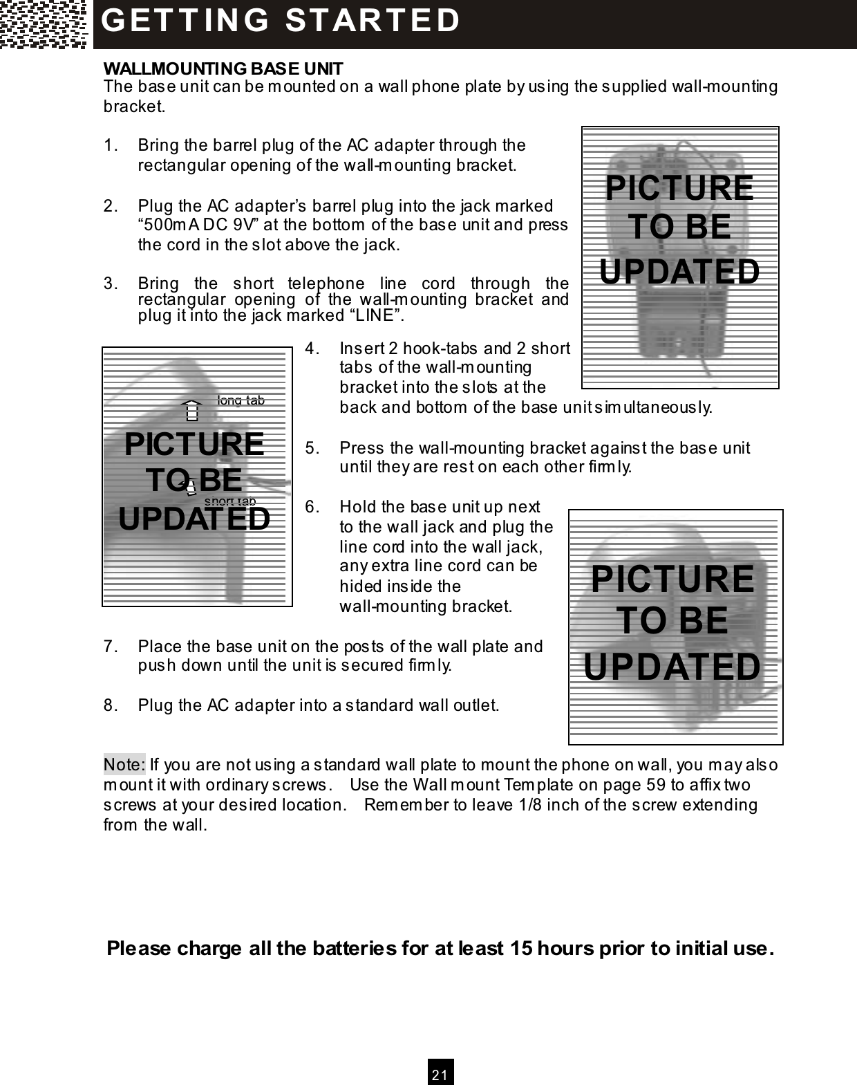  2 1  WALLMOUNTING BASE UNIT The base unit can be m ounted on a wall phone plate by using the s upplied wall-m ounting bracket.  1.  Bring the barrel plug of the AC adapter through the rectangular opening of the wall-m ounting bracket.  2.  Plug the AC adapter&rsquo;s  barrel plug into the jack marked &ldquo;500m A DC 9V&rdquo; at the bottom  of the base unit and press the cord in the s lot above the jack.  3.  Bring  the  s hort  telephone  line  cord  through  the rectangular  opening  of  the  wall-m ounting  bracket  and plug it into the jack m arked &ldquo;LINE&rdquo;.  4.  Ins ert 2 hook-tabs and 2 short tabs  of the wall-m ounting bracket into the s lots  at the back and bottom  of the base unit sim ultaneously.  5.  Press the wall-mounting bracket agains t the base unit until they are rest on each other firm ly.  6.  Hold the base unit up next to the wall jack and plug the line cord into the wall jack, any extra line cord can be hided inside the wall-m ounting bracket.  7.  Place the base unit on the pos ts  of the wall plate and push down until the unit is  secured firm ly.  8.  Plug the AC adapter into a s tandard wall outlet.   Note: If you are not us ing a standard wall plate to mount the phone on wall, you m ay also m ount it with ordinary s crews .    Use the W all m ount Tem plate on page 59 to affix two screws at your desired location.    Rem em ber to leave 1/8 inch of the screw extending from  the wall.      Please charge all the batteries for at least 15 hours prior to initial use. G ET T IN G   ST AR T E D  Hook tab Short tab long tab short tab  PICTURE TO BE UPDATED   PICTURE TO BE UPDATED  PICTURE TO BE UPDATED 