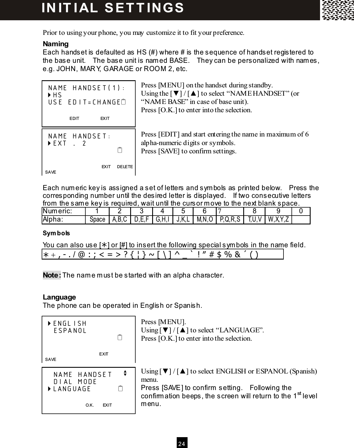  24   Prior to using your phone, you may customize it to fit your preference. Naming Each handset is defaulted as HS (#) where # is the sequence of handset registered to the base unit.    The base unit is nam ed BASE.    They can be personalized with nam es, e.g. JOHN, M AR Y, G ARAGE or ROO M  2, etc.  Press [M ENU] on the handset during standby. Using the [▼ ] / [▲ ] to select &ldquo;NAM E HANDSET&rdquo; (or &ldquo;NAM E BASE&rdquo; in case of base unit). Press [O.K.] to enter into the selection.   Press [EDIT] and start entering the name in maximum of 6 alpha-numeric digits or symbols. Press [SAVE] to confirm settings.    Each num eric key is assigned a set of letters and sym bols as printed below.    Press the corresponding num ber until the desired letter is displayed.    If two consecutive letters from  the sam e key is required, wait until the cursor m ove to the next blank space. Num eric:  1  2  3  4  5  6  7  8  9  0 Alpha:  Space A,B,C D,E,F G,H,I J,K,L M,N,O P,Q,R,S T,U,V W ,X,Y,Z  Sym bols You can also use [] or [#] to insert the following special sym bols in the nam e field.  + , - . / @ : ; < = > ? { &brvbar; } ~ [ \ ] ^ _ ` ! &Prime; # $ % &amp; &acute; ( )  Note: The nam e m ust be started with an alpha character.  Language The phone can be operated in English or Spanish.  Press [M ENU]. Using [▼ ] / [▲ ] to select &ldquo;LANGUAGE&rdquo;. Press [O.K.] to enter into the selection.    Using [▼ ] / [▲ ] to select ENGLISH or ESPANOL (Spanish) menu. Press [SAVE] to confirm  setting.    Following the confirm ation beeps, the screen will return to the 1st level m enu.    NAME HANDSET(1):  HS   USE EDIT=CHANGE   EDIT                    EXIT    NAME HANDSET:  EXT ....  2                                                EXIT      DELETE   SAVE  ENGLISH     ESPANOL                                              EXIT   SAVE     NAME HANDSET    v     DIAL MODE  LANGUAGE             O.K.        EXIT IN IT I AL   S E T T IN G S  