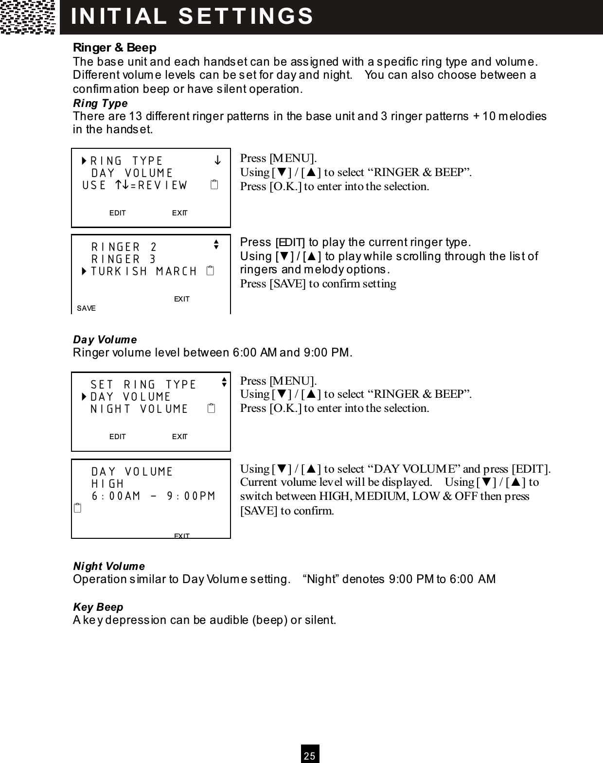  2 5  Ringer &amp; Beep The base unit and each handset can be assigned with a specific ring type and volum e.   Different volum e levels can be set for day and night.    You can also choose between a confirm ation beep or have silent operation. Ring Type There are 13 different ringer patterns in the base unit and 3 ringer patterns + 10 m elodies in the handset.  Press [M ENU]. Using [▼ ] / [▲ ] to select &ldquo;RINGER &amp; BEEP&rdquo;. Press [O.K.] to enter into the selection.    Press [EDIT] to play the current ringer type. Using [▼ ] / [▲ ] to play while scrolling through the list of ringers and m elody options. Press [SAVE] to confirm setting    Day Volum e Ringer volum e level between 6:00 AM and 9:00 PM .  Press [M ENU]. Using [▼ ] / [▲ ] to select &ldquo;RINGER &amp; BEEP&rdquo;. Press [O.K.] to enter into the selection.    Using [▼ ] / [▲ ] to select &ldquo;DAY VOLUME&rdquo; and press [EDIT].   Current volume level will be displayed.    Using [▼ ] / [▲ ] to switch between HIGH, MEDIUM, LOW &amp; OFF then press [SAVE] to confirm.    Night Volum e Operation s imilar to Day Volum e setting.    &ldquo;Night&rdquo; denotes 9:00 PM to 6:00 AM  Key Beep A ke y depress ion can be audible (beep) or silent.   RING TYPE                DAY VOLUME   USE =REVIEW        EDIT                          EXIT      RINGER 2            v     RINGER 3  TURKISH MARCH                                         EXIT   SAVE     SET RING TYPE     v  DAY VOLUME     NIGHT VOLUME       EDIT                          EXIT      DAY VOLUME     HIGH     6:00AM &ndash; 9:00PM                                           EXIT  SAVE IN IT I AL   S E T T IN G S  