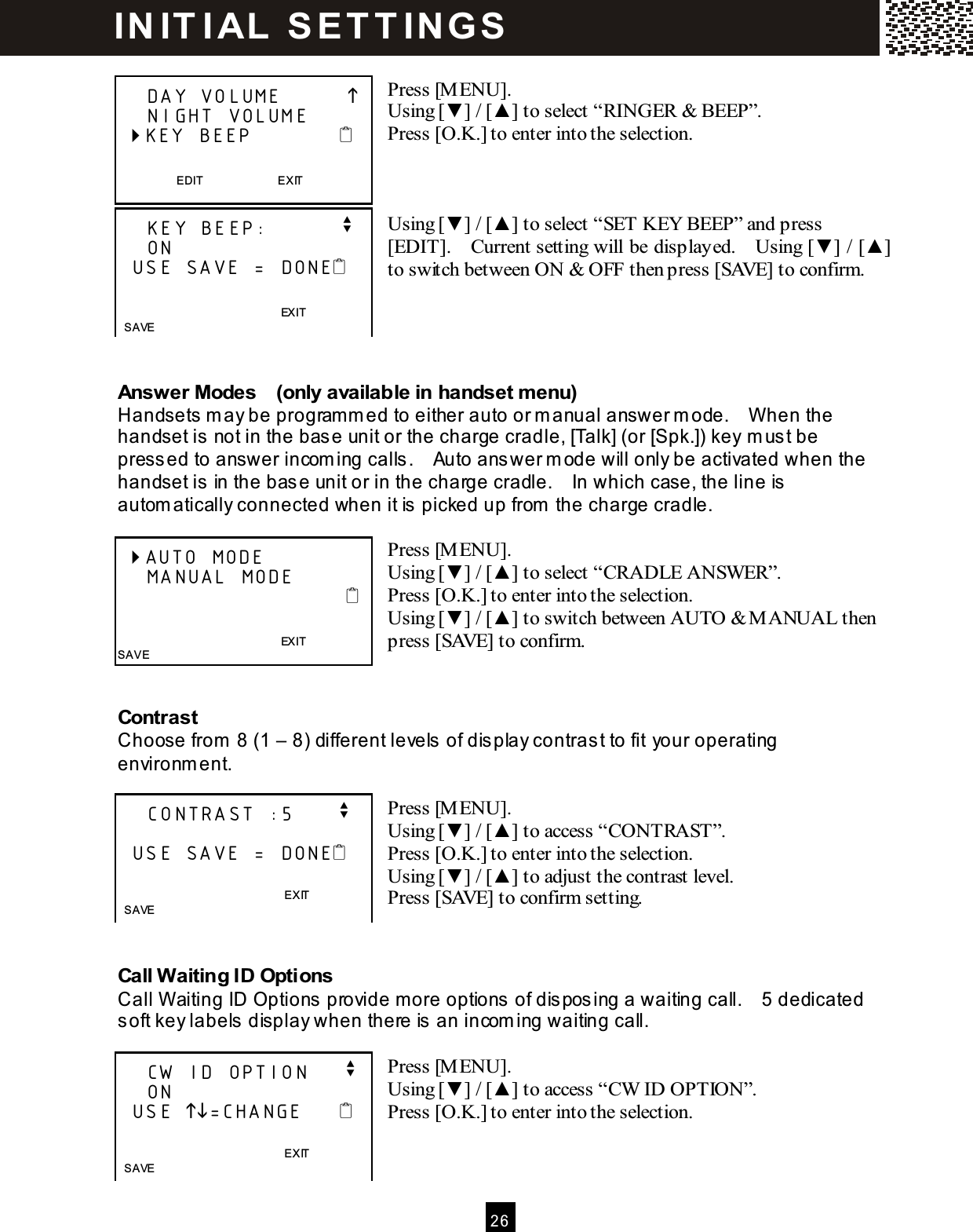  2 6   Press [MENU]. Using [▼ ] / [▲ ] to select &ldquo;RINGER &amp; BEEP&rdquo;. Press [O.K.] to enter into the selection.    Using [▼ ] / [▲ ] to select &ldquo;SET KEY BEEP&rdquo; and press [EDIT].    Current setting will be displayed.    Using [▼ ] / [▲ ] to switch between ON &amp; OFF then press [SAVE] to confirm.     Answer Modes    (only available in handset menu) Handsets m ay be programm ed to either auto or m anual answer m ode.    When the handset is  not in the base unit or the charge cradle, [Talk] (or [Spk.]) key m ust be pressed to answer incom ing calls .    Auto answer m ode will only be activated when the handset is  in the base unit or in the charge cradle.    In which case, the line is automatically connected when it is picked up from  the charge cradle.  Press [M ENU]. Using [▼ ] / [▲ ] to select &ldquo;CRADLE ANSWER&rdquo;. Press [O.K.] to enter into the selection. Using [▼ ] / [▲ ] to switch between AUTO &amp; M ANUAL then press [SAVE] to confirm.   Contrast Choose from  8 (1 &ndash; 8) different levels of dis play contrast to fit your operating environment.  Press [M ENU]. Using [▼ ] / [▲ ] to access &ldquo;CONTRAST&rdquo;. Press [O.K.] to enter into the selection. Using [▼ ] / [▲ ] to adjust the contrast level. Press [SAVE] to confirm setting.   Call W aiting ID Options Call Waiting ID Options provide more options of dis pos ing a waiting call.    5 dedicated soft key labels  display when there is an incom ing waiting call.  Press [M ENU]. Using [▼ ] / [▲ ] to access &ldquo;CW  ID OPTION&rdquo;. Press [O.K.] to enter into the selection.       DAY VOLUME              NIGHT VOLUME  KEY BEEP               EDIT                          EXIT      KEY BEEP:          v     ON   USE SAVE = DONE                                       EXIT  SAVE  AUTO MODE     MANUAL MODE                                                                       EXIT SAVE     CONTRAST :5      v    USE SAVE = DONE                EXIT   SAVE      CW ID OPTION     v     ON      USE =CHANGE                     EXIT   SAVE  IN IT I AL   S E T T IN G S  