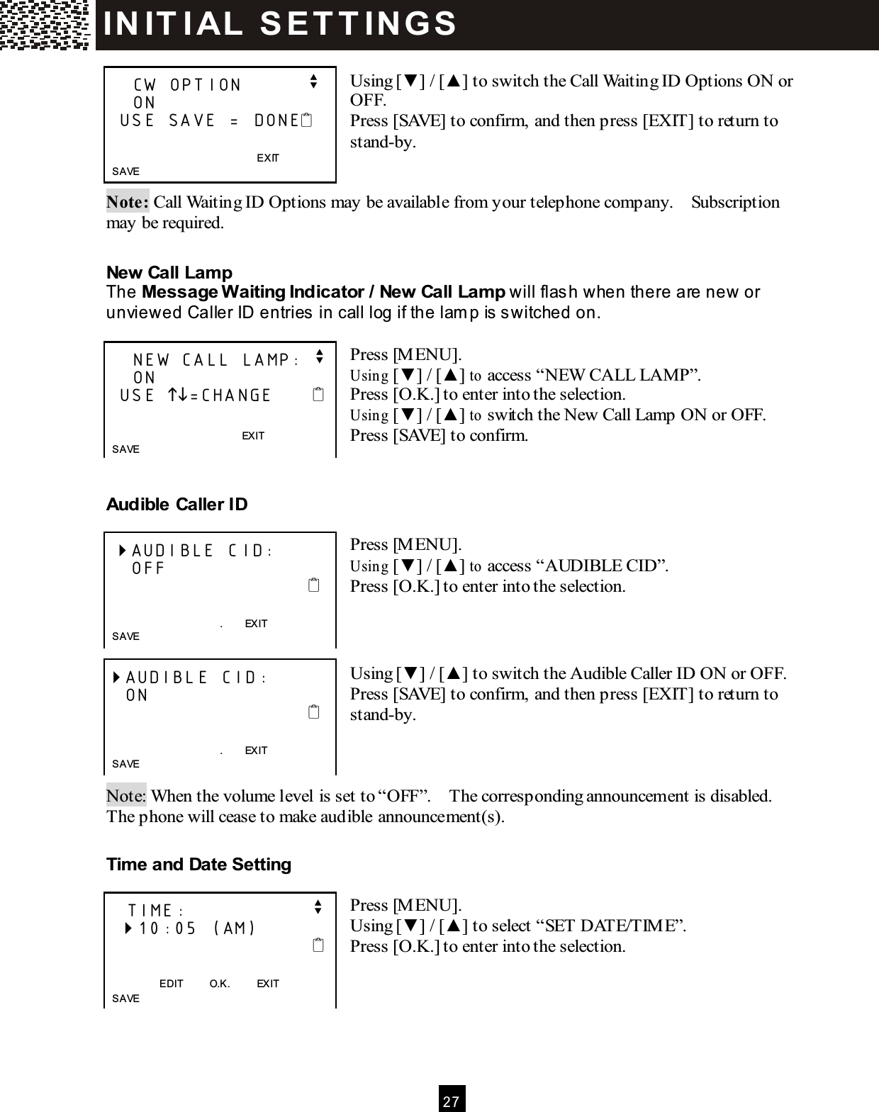  2 7   Using [▼ ] / [▲ ] to switch the Call Waiting ID Options ON or OFF. Press [SAVE] to confirm, and then press [EXIT] to return to stand-by.   Note: Call Waiting ID Options may be available from your telephone company.    Subscription may be required.  New Call Lamp The Message W aiting Indicator / New Call Lamp will flash when there are new or unviewed Caller ID entries in call log if the lamp is  s witched on.  Press [M ENU]. Using [▼ ] / [▲ ] to access &ldquo;NEW  CALL LAMP&rdquo;. Press [O.K.] to enter into the selection. Using [▼ ] / [▲ ] to switch the New Call Lamp ON or OFF. Press [SAVE] to confirm.   Audible Caller ID  Press [M ENU]. Using [▼ ] / [▲ ] to access &ldquo;AUDIBLE CID&rdquo;. Press [O.K.] to enter into the selection.    Using [▼ ] / [▲ ] to switch the Audible Caller ID ON or OFF. Press [SAVE] to confirm, and then press [EXIT] to return to stand-by.    Note: When the volume level is set to &ldquo;OFF&rdquo;.    The corresponding announcement is disabled.   The phone will cease to make audible announcement(s).  Time and Date Setting  Press [M ENU]. Using [▼ ] / [▲ ] to select &ldquo;SET DATE/TIM E&rdquo;. Press [O.K.] to enter into the selection.        CW OPTION          v     ON   USE SAVE = DONE                EXIT   SAVE      NEW CALL LAMP: v     ON   USE =CHANGE                 EXIT       SAVE   AUDIBLE CID:     OFF                                             .        EXIT    SAVE  AUDIBLE CID:    ON                                             .        EXIT    SAVE     TIME:                   v   10:05 (AM)                                   EDIT          O.K.          EXIT    SAVE IN IT I AL   S E T T IN G S  
