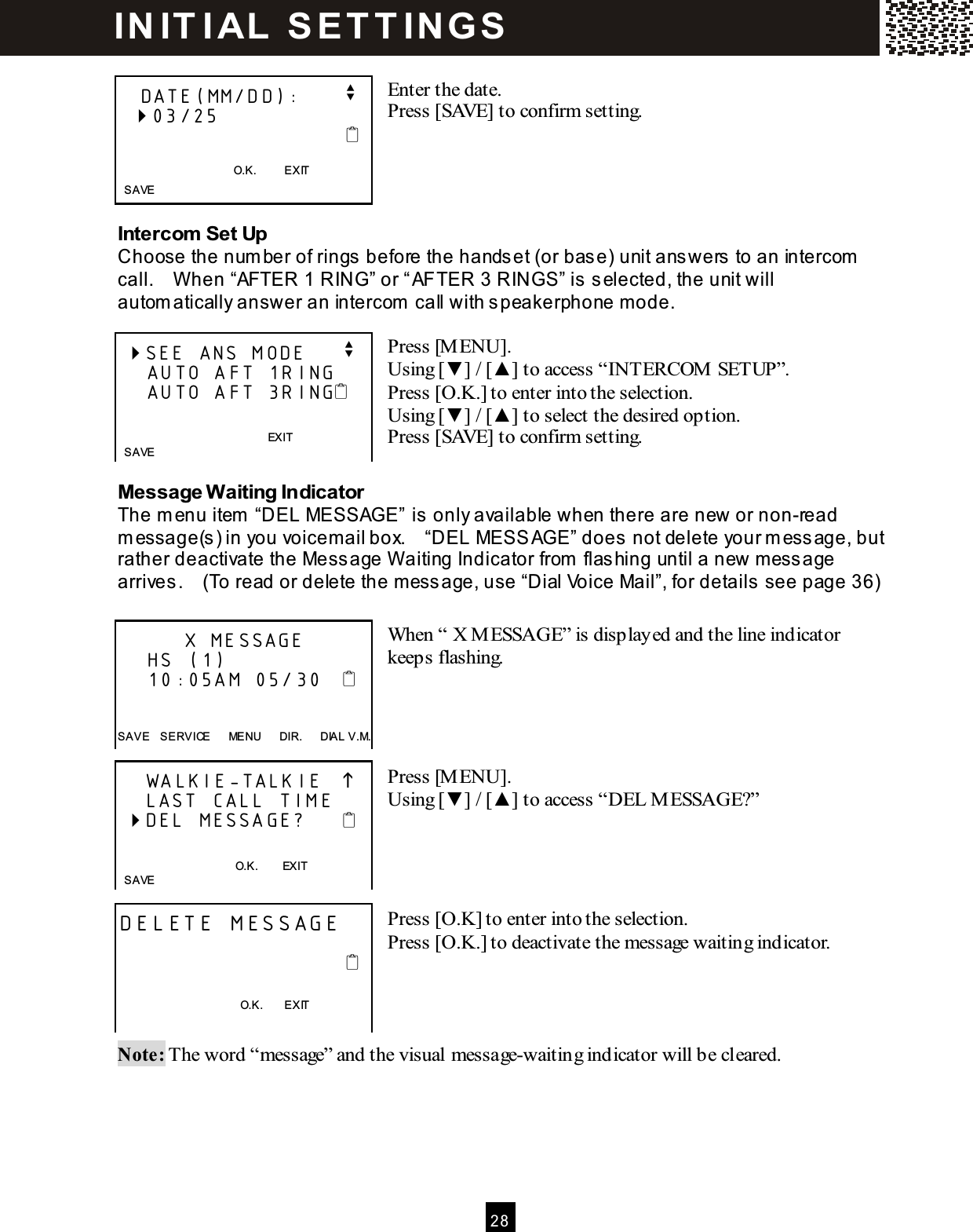  2 8   Enter the date. Press [SAVE] to confirm setting.     Intercom Set Up Choose the num ber of rings before the handset (or base) unit answers to an intercom  call.    W hen &ldquo;AFTER 1 RING&rdquo; or &ldquo;AFTER 3 RINGS&rdquo; is selected, the unit will autom atically answer an intercom  call with speakerphone mode.  Press [M ENU]. Using [▼ ] / [▲ ] to access &ldquo;INTERCOM  SETUP&rdquo;. Press [O.K.] to enter into the selection. Using [▼ ] / [▲ ] to select the desired option. Press [SAVE] to confirm setting.  Message W aiting Indicator The m enu item  &ldquo;DEL MESSAGE&rdquo; is only available when there are new or non-read m essage(s) in you voicem ail box.    &ldquo;DEL MESSAGE&rdquo; does not delete your m essage, but rather deactivate the Message W aiting Indicator from  flashing until a new m essage arrives.    (To read or delete the m essage, use &ldquo;Dial Voice Mail&rdquo;, for details see page 36)  When &ldquo; X M ESSAGE&rdquo; is displayed and the line indicator keeps flashing.     Press [M ENU]. Using [▼ ] / [▲ ] to access &ldquo;DEL M ESSAGE?&rdquo;     Press [O.K] to enter into the selection. Press [O.K.] to deactivate the message waiting indicator.     Note: The word &ldquo;message&rdquo; and the visual message-waiting indicator will be cleared.    DATE(MM/DD):      v   03/25                                      O.K.          EXIT    SAVE  SEE ANS MODE     v     AUTO AFT 1RING     AUTO AFT 3RING           EXIT    SAVE           X MESSAGE     HS (1)     10:05AM 05/30      SAVE    SERVICE      MENU      DIR.      DIAL V.M.     WALKIE-TALKIE        LAST CALL TIME  DEL MESSAGE?        O.K.        EXIT    SAVE  DELETE MESSAGE                                                                             O.K.        EXIT    IN IT I AL   S E T T IN G S  