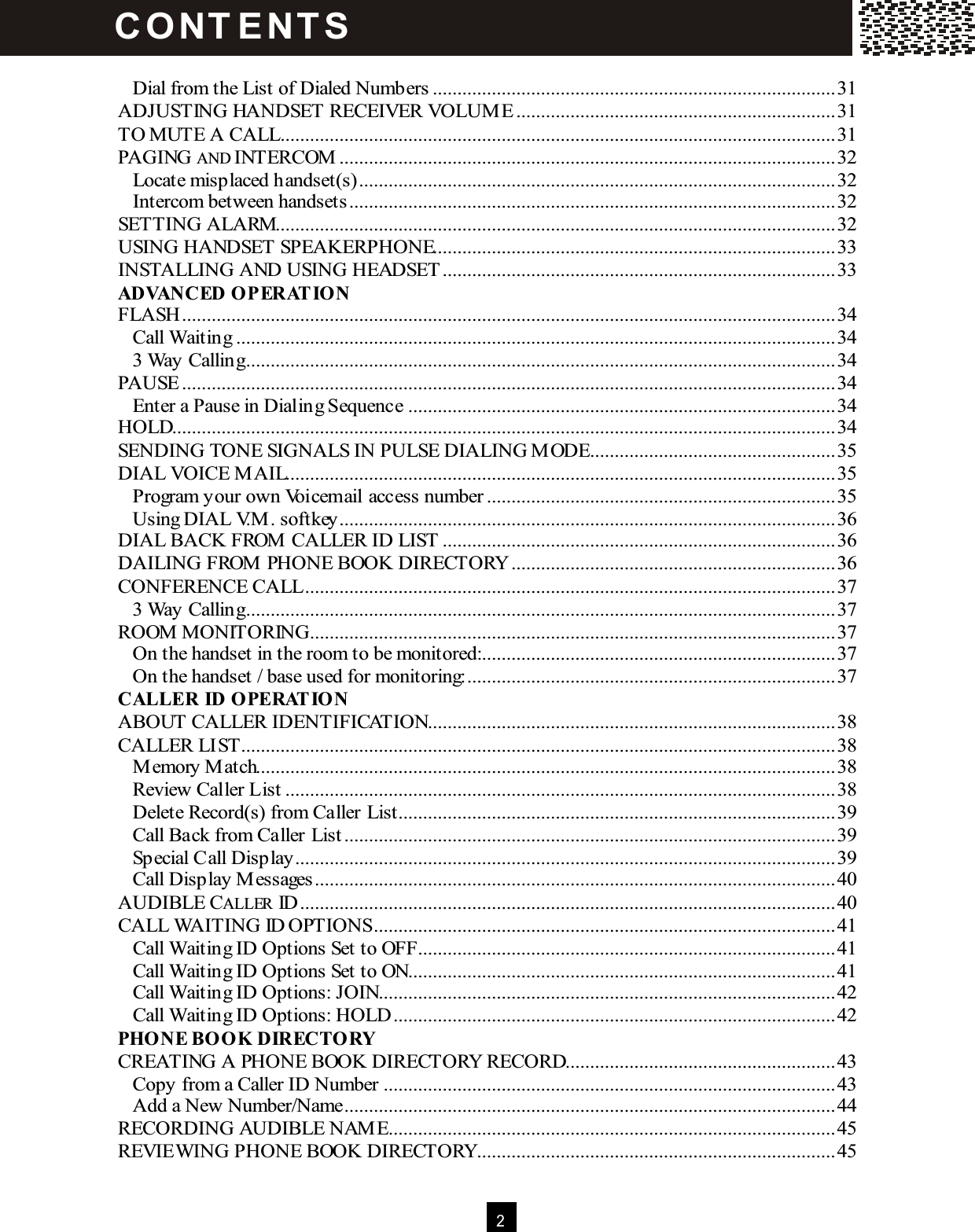  2   Dial from the List of Dialed Numbers..................................................................................31 ADJUSTING HANDSET RECEIVER VOLUM E.................................................................31 TO MUTE A CALL.................................................................................................................31 PAGING AND INTERCOM .....................................................................................................32 Locate misplaced handset(s).................................................................................................32 Intercom between handsets...................................................................................................32 SETTING ALARM..................................................................................................................32 USING HANDSET SPEAKERPHONE..................................................................................33 INSTALLING AND USING HEADSET ................................................................................33 ADVANCED OPERAT ION FLASH.....................................................................................................................................34 Call Waiting..........................................................................................................................34 3 Way Calling........................................................................................................................34 PAUSE .....................................................................................................................................34 Enter a Pause in Dialing Sequence.......................................................................................34 HOLD.......................................................................................................................................34 SENDING TONE SIGNALS IN PULSE DIALING MODE..................................................35 DIAL VOICE MAIL................................................................................................................35 Program your own Voicemail access number.......................................................................35 Using DIAL V.M. softkey.....................................................................................................36 DIAL BACK FROM CALLER ID LIST ................................................................................36 DAILING FROM PHONE BOOK DIRECTORY..................................................................36 CONFERENCE CALL............................................................................................................37 3 Way Calling........................................................................................................................37 ROOM MONITORING...........................................................................................................37 On the handset in the room to be monitored:........................................................................37 On the handset / base used for monitoring:...........................................................................37 CALLER ID OPERAT ION ABOUT CALLER IDENTIFICATION...................................................................................38 CALLER LIST.........................................................................................................................38 Memory Match......................................................................................................................38 Review Caller List................................................................................................................38 Delete Record(s) from Caller List.........................................................................................39 Call Back from Caller List....................................................................................................39 Special Call Display..............................................................................................................39 Call Display Messages..........................................................................................................40 AUDIBLE CALLER ID.............................................................................................................40 CALL WAITING ID OPTIONS..............................................................................................41 Call Waiting ID Options Set to OFF.....................................................................................41 Call Waiting ID Options Set to ON.......................................................................................41 Call Waiting ID Options: JOIN.............................................................................................42 Call Waiting ID Options: HOLD..........................................................................................42 PHONE BOOK DIRECTORY CREATING A PHONE BOOK DIRECTORY RECORD.......................................................43 Copy from a Caller ID Number............................................................................................43 Add a New Number/Name....................................................................................................44 RECORDING AUDIBLE NAME...........................................................................................45 REVIEWING PHONE BOOK DIRECTORY.........................................................................45 C O NT E NT S  