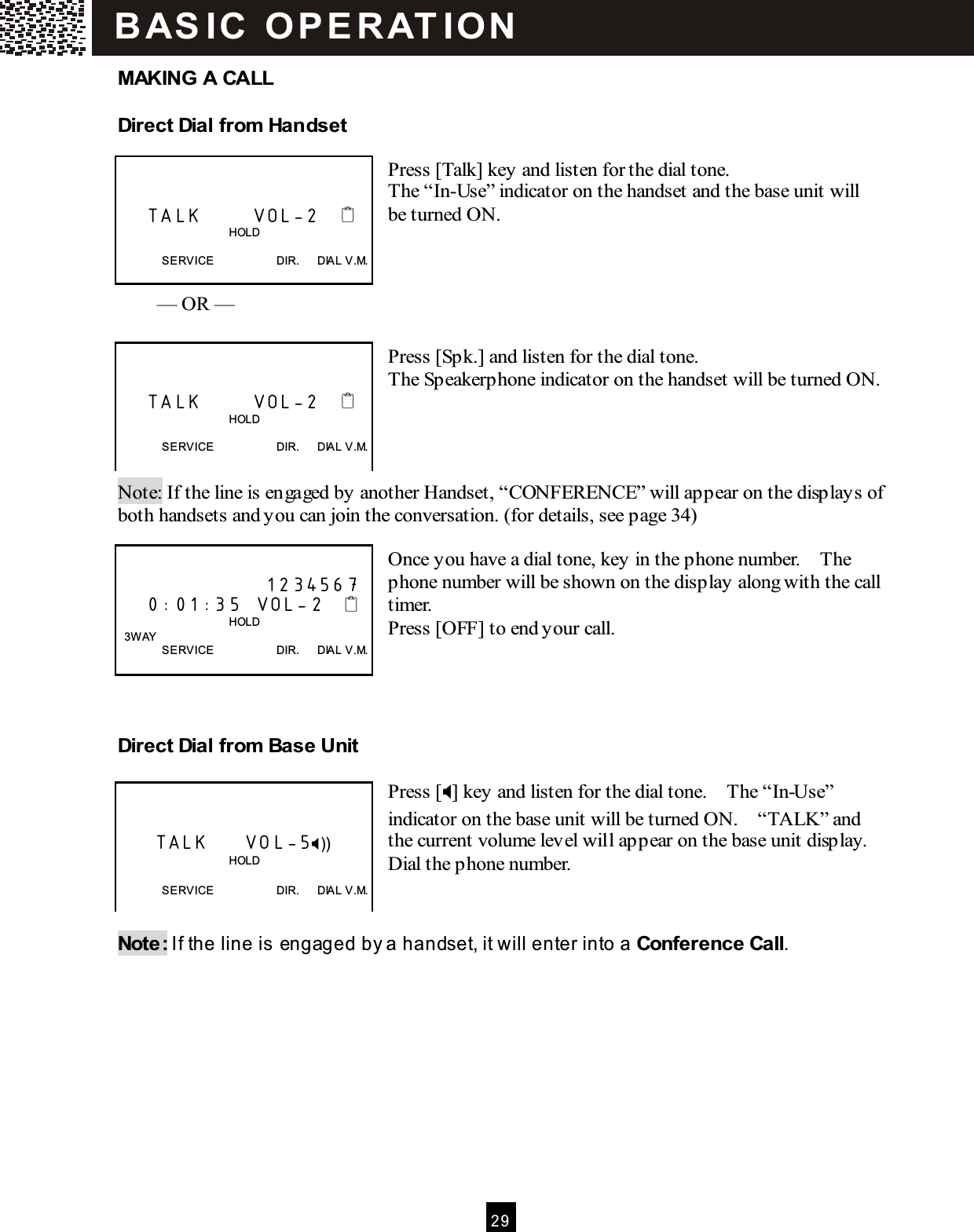  2 9  MAKING A CALL Direct Dial from  Handset  Press [Talk] key and listen for the dial tone. The &ldquo;In-Use&rdquo; indicator on the handset and the base unit will be turned ON.      &mdash; OR &mdash;  Press [Spk.] and listen for the dial tone. The Speakerphone indicator on the handset will be turned ON.       Note: If the line is engaged by another Handset, &ldquo;CONFERENCE&rdquo; will appear on the displays of both handsets and you can join the conversation. (for details, see page 34)  Once you have a dial tone, key in the phone number.    The phone number will be shown on the display along with the call timer. Press [OFF] to end your call.    Direct Dial from  Base Unit  Press [] key and listen for the dial tone.    The &ldquo;In-Use&rdquo; indicator on the base unit will be turned ON.    &ldquo;TALK&rdquo; and the current volume level will appear on the base unit display. Dial the phone number.   Note: If the line is engaged by a handset, it will enter into a Conference Call.       TALK       VOL-2                                          HOLD  SERVICE                      DIR.      DIAL V.M.       TALK       VOL-2                                          HOLD  SERVICE                      DIR.      DIAL V.M.                      1234567     0:01:35  VOL-2                                          HOLD   3W AY SERVICE                      DIR.      DIAL V.M.        TALK     VOL-5))                                       HOLD  SERVICE                      DIR.      DIAL V.M. B AS IC   O P E R AT IO N  