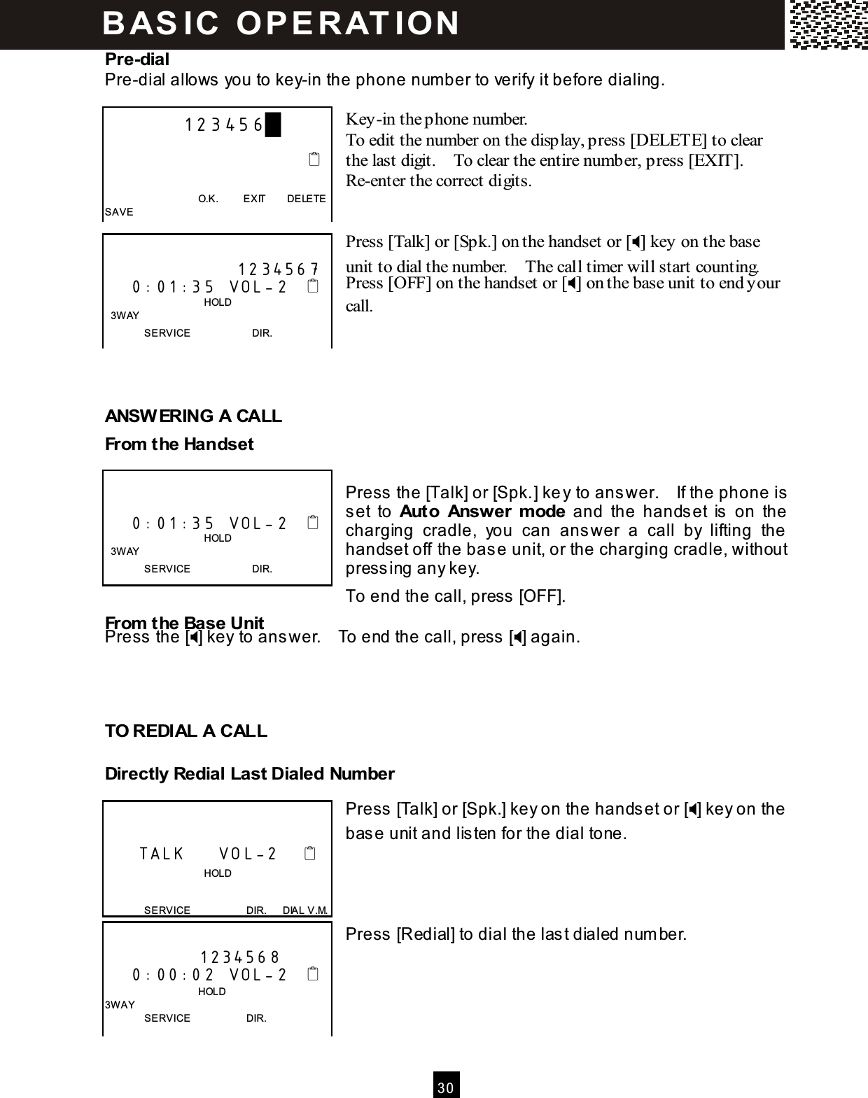  30  Pre-dial Pre-dial allows you to key-in the phone num ber to verify it before dialing.  Key-in the phone number. To edit the number on the display, press [DELETE] to clear the last digit.    To clear the entire number, press [EXIT].   Re-enter the correct digits.   Press [Talk] or [Spk.] on the handset or [] key on the base unit to dial the number.    The call timer will start counting. Press [OFF] on the handset or [] on the base unit to end your call.     ANSW ERING A CALL From  the Handset  Press the [Talk] or [Spk.] key to answer.    If the phone is set  to  Auto  Answer  m ode  and  the  handset  is  on  the charging  cradle,  you  can  answer  a  call  by  lifting  the handset off the base unit, or the charging cradle, without pressing any key. To end the call, press [OFF]. From  the Base Unit Press the [] key to answer.    To end the call, press [] again.    TO REDIAL A CALL Directly Redial Last Dialed Num ber  Press [Talk] or [Spk.] key on the handset or [] key on the base unit and listen for the dial tone.     Press [Redial] to dial the last dialed num ber.              123456█                                                                        O.K.          EXIT        DELETE SAVE                      1234567     0:01:35  VOL-2                                          HOLD   3W AY SERVICE                        DIR.       0:01:35  VOL-2                                          HOLD   3W AY SERVICE                        DIR.        TALK     VOL-2                                       HOLD  SERVICE                      DIR.      DIAL V.M.  1234568     0:00:02  VOL-2                                    HOLD 3W AY SERVICE                      DIR. B AS IC   O P E R AT IO N  