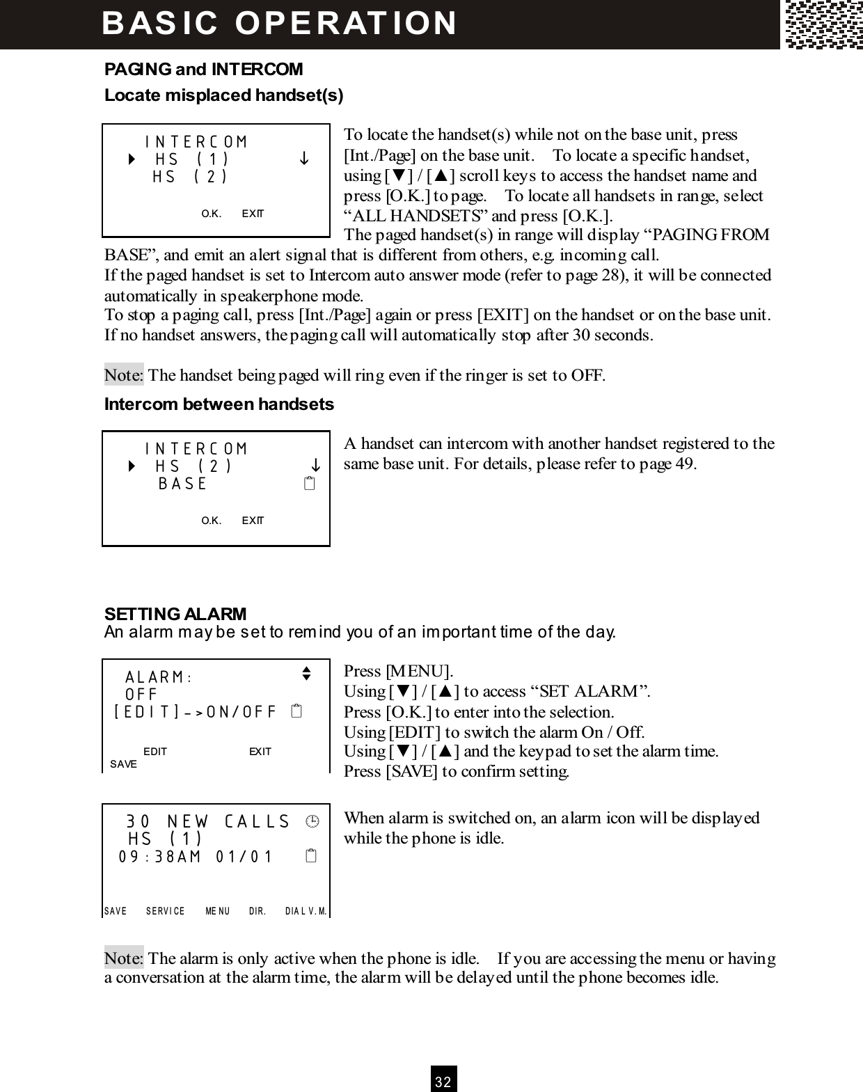  3 2  PAGING and INTERCOM Locate misplaced handset(s)  To locate the handset(s) while not on the base unit, press [Int./Page] on the base unit.    To locate a specific handset, using [▼ ] / [▲ ] scroll keys to access the handset name and press [O.K.] to page.    To locate all handsets in range, select &ldquo;ALL HANDSETS&rdquo; and press [O.K.].     The paged handset(s) in range will display &ldquo;PAGING FROM  BASE&rdquo;, and emit an alert signal that is different from others, e.g. incoming call. If the paged handset is set to Intercom auto answer mode (refer to page 28), it will be connected automatically in speakerphone mode. To stop a paging call, press [Int./Page] again or press [EXIT] on the handset or on the base unit.   If no handset answers, the paging call will automatically stop after 30 seconds.  Note: The handset being paged will ring even if the ringer is set to OFF. Intercom between handsets  A handset can intercom with another handset registered to the same base unit. For details, please refer to page 49.       SETTING ALARM An alarm  m ay be set to rem ind you of an im portant tim e of the day.  Press [M ENU]. Using [▼ ] / [▲ ] to access &ldquo;SET ALARM &rdquo;. Press [O.K.] to enter into the selection. Using [EDIT] to switch the alarm On / Off. Using [▼ ] / [▲ ] and the keypad to set the alarm time. Press [SAVE] to confirm setting.  When alarm is switched on, an alarm icon will be displayed while the phone is idle.      Note: The alarm is only active when the phone is idle.    If you are accessing the menu or having a conversation at the alarm time, the alarm will be delayed until the phone becomes idle.      INTERCOM    HS (1)             HS (2)    O.K.        EXIT      INTERCOM    HS (2)               BASE              O.K.        EXIT     ALARM:                v    OFF  [EDIT]->ON/OFF     EDIT                                EXIT   SAVE    30 NEW CALLS     HS (1)   09:38AM  01/01        S A V E         S E R V I C E         ME N U         D I R .         D I A L  V . M. B AS IC   O P E R AT IO N  