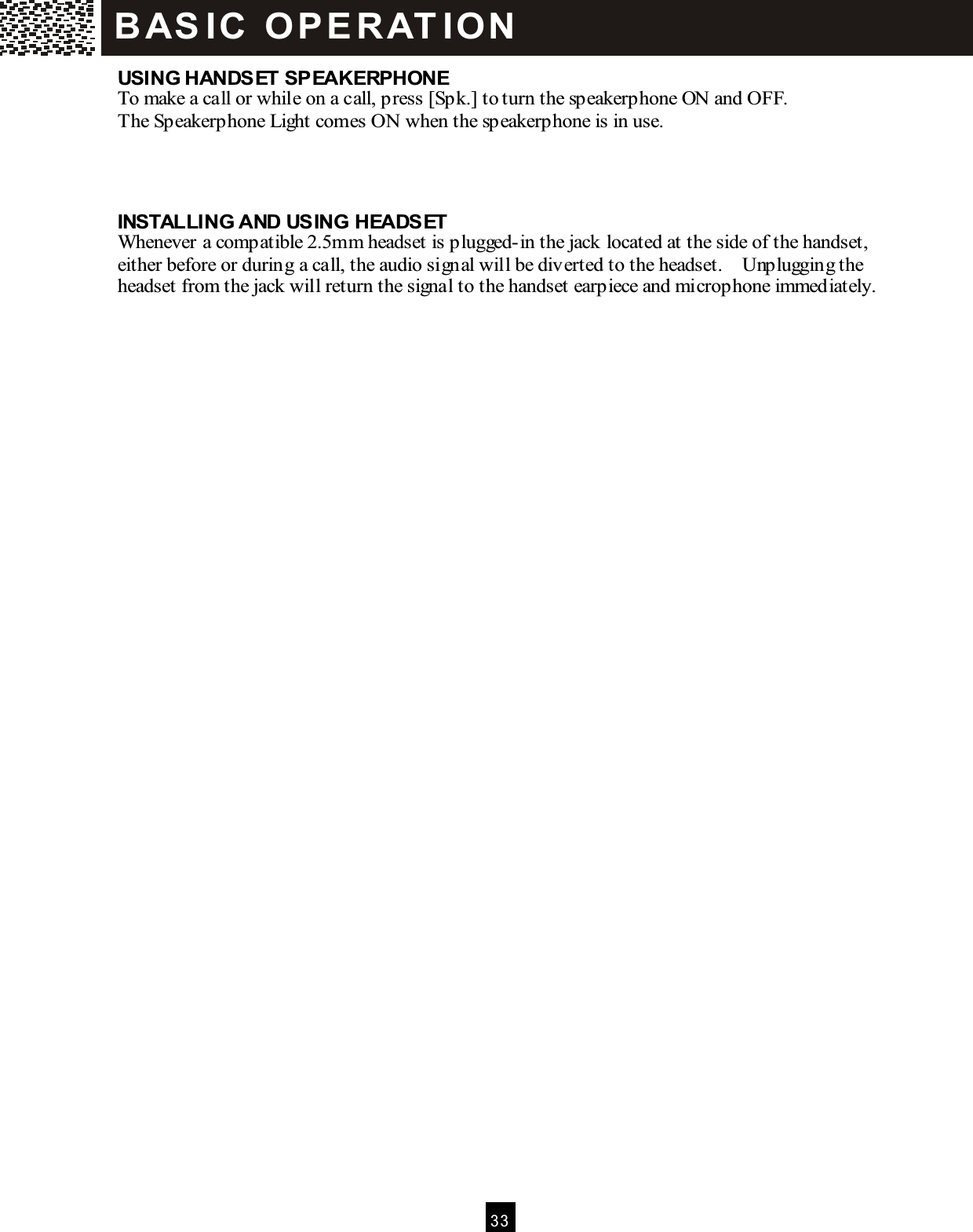  3 3  USING HANDSET SPEAKERPHONE To make a call or while on a call, press [Spk.] to turn the speakerphone ON and OFF. The Speakerphone Light comes ON when the speakerphone is in use.    INSTALLING AND USING HEADSET Whenever a compatible 2.5mm headset is plugged-in the jack located at the side of the handset, either before or during a call, the audio signal will be diverted to the headset.    Unplugging the headset from the jack will return the signal to the handset earpiece and microphone immediately. B AS IC   O P E R AT IO N  