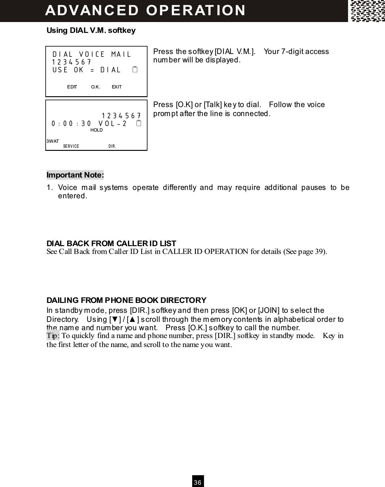 3 6  Using DIAL V.M . softkey  Press the softkey [DIAL V.M.].    Your 7-digit access num ber will be displayed.     Press [O.K] or [Talk] key to dial.    Follow the voice prom pt after the line is connected.      Im portant Note: 1.  Voice  m ail  system s  operate  differently  and  may  require  additional  pauses  to  be entered.     DIAL BACK FROM CALLER ID LIST See Call Back from Caller ID List in CALLER ID OPERATION for details (See page 39).     DAILING FROM PHONE BOOK DIRECTORY In standby m ode, press [DIR.] softkey and then press [OK] or [JOIN] to select the Directory.    Using [▼ ] / [▲ ] scroll through the m em ory contents in alphabetical order to the nam e and num ber you want.    Press [O.K.] softkey to call the num ber. Tip: To quickly find a name and phone number, press [DIR.] softkey in standby mode.    Key in the first letter of the name, and scroll to the name you want.    DIAL VOICE MAIL  1234 567   USE OK = DIAL                        EDIT            O.K.          EXIT                1234 567  0:00 :30 VOL-2                                         HOLD  3W AT        SERVICE                 D I R .  AD VAN C E D   O P E R AT IO N  
