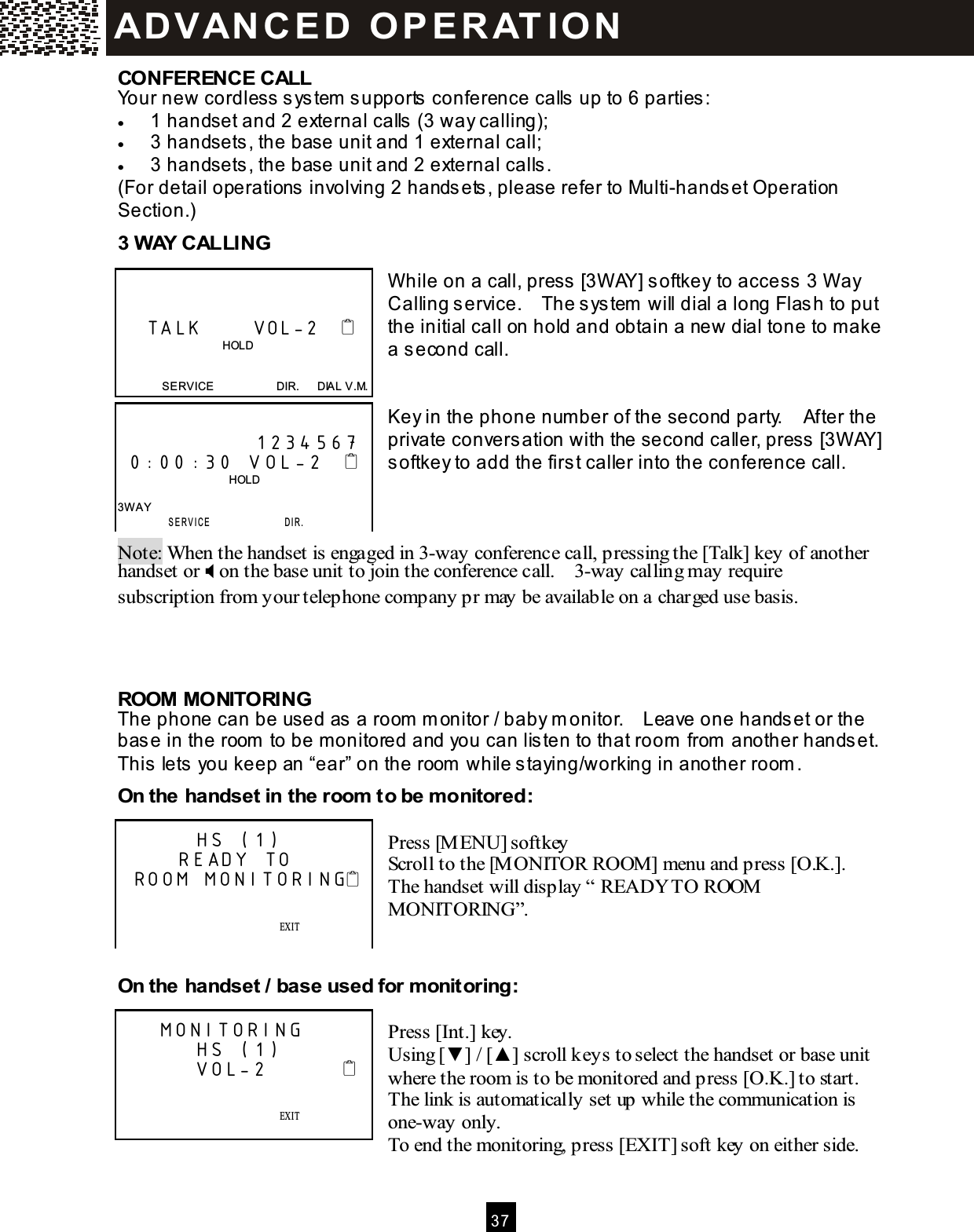  3 7  CONFERENCE CALL Your new cordless system  supports conference calls up to 6 parties: &bull;  1 handset and 2 external calls (3 way calling); &bull;  3 handsets, the base unit and 1 external call; &bull;  3 handsets, the base unit and 2 external calls. (For detail operations involving 2 handsets, please refer to Multi-handset Operation Section.) 3 W AY CALLING   W hile on a call, press [3W AY] softkey to access 3 W ay Calling service.    The system  will dial a long Flash to put the initial call on hold and obtain a new dial tone to m ake a second call.   Key in the phone num ber of the second party.    After the private conversation with the second caller, press [3W AY] softkey to add the first caller into the conference call.    Note: When the handset is engaged in 3-way conference call, pressing the [Talk] key of another handset or  on the base unit to join the conference call.    3-way calling may require subscription from your telephone company pr may be available on a charged use basis.    ROOM  MONITORING The phone can be used as a room  m onitor / baby m onitor.    Leave one handset or the base in the room  to be m onitored and you can listen to that room  from  another handset.   This lets you keep an &ldquo;ear&rdquo; on the room  while staying/working in another room . On the handset in the room  to be m onitored:  Press [M ENU] softkey Scroll to the [M ONITOR ROOM] menu and press [O.K.].   The handset will display &ldquo; READY TO ROOM  MONITORING&rdquo;.   On the handset / base used for monitoring:  Press [Int.] key. Using [▼ ] / [▲ ] scroll keys to select the handset or base unit where the room is to be monitored and press [O.K.] to start.   The link is automatically set up while the communication is one-way only. To end the monitoring, press [EXIT] soft key on either side.       TALK       VOL-2                                        HOLD   SERVICE                      DIR.      DIAL V.M.               1234567  0:00:30 VOL-2                                         HOLD  3W AY  SERVICE                 D I R .        HS (1)      READY TO ROOM MONITORING                EXIT    SAVE      SERVICE            M ENU            DIR.            DIAL V.M .    MONITORING        HS (1)        VOL-2                         EXIT    SAVE      SERVICE            M ENU            DIR.            DIAL V.M .  AD VAN C E D   O P E R AT IO N  