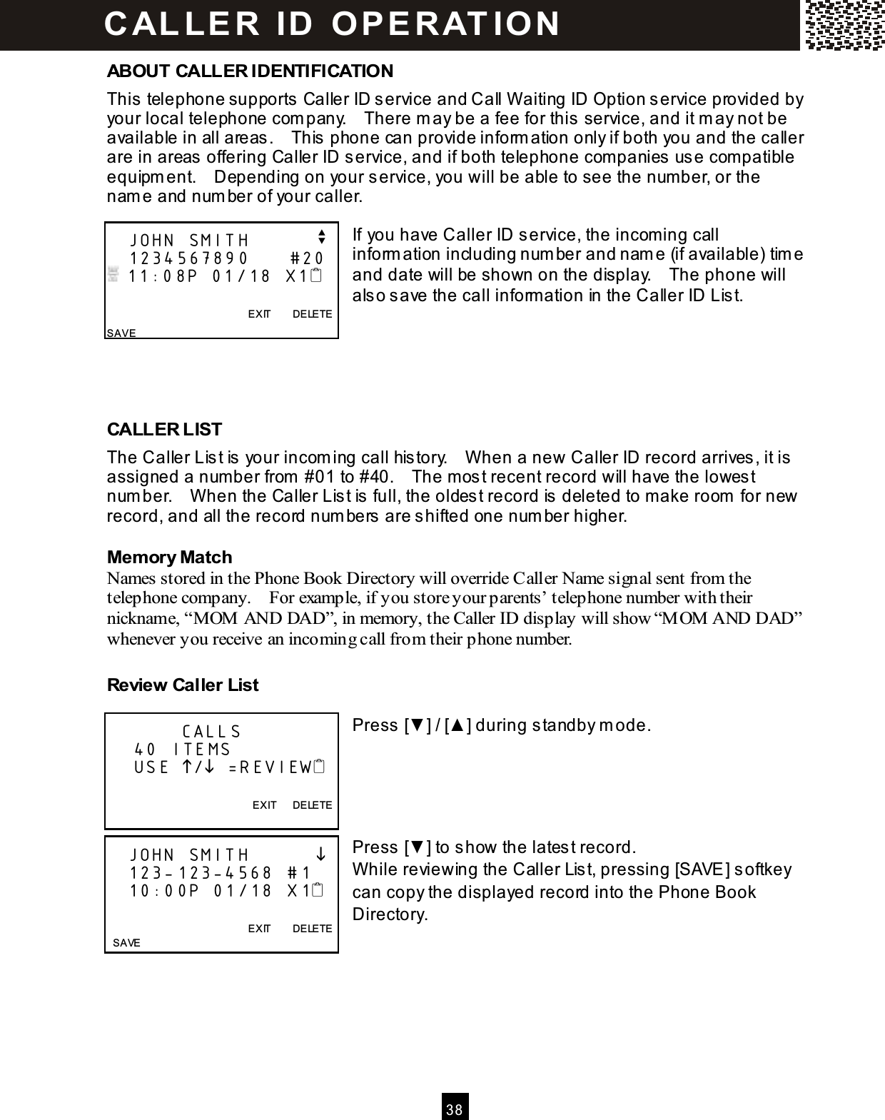  3 8  ABOUT CALLER IDENTIFICATION This telephone supports Caller ID service and Call W aiting ID Option service provided by your local telephone com pany.    There m ay be a fee for this service, and it m ay not be available in all areas.    This phone can provide inform ation only if both you and the caller are in areas offering Caller ID service, and if both telephone com panies use com patible equipm ent.    Depending on your service, you will be able to see the num ber, or the nam e and num ber of your caller.  If you have Caller ID service, the incoming call inform ation including num ber and nam e (if available) tim e and date will be shown on the display.    The phone will also save the call inform ation in the Caller ID List.      CALLER LIST The Caller List is your incom ing call history.    W hen a new Caller ID record arrives, it is assigned a num ber from  #01 to #40.    The m ost recent record will have the lowest num ber.    W hen the Caller List is full, the oldest record is deleted to m ake room  for new record, and all the record num bers are shifted one num ber higher. Mem ory Match Names stored in the Phone Book Directory will override Caller Name signal sent from the telephone company.    For example, if you store your parents&rsquo; telephone number with their nickname, &ldquo;M OM  AND DAD&rdquo;, in memory, the Caller ID display will show &ldquo;M OM  AND DAD&rdquo; whenever you receive an incoming call from their phone number. Review Caller List  Press [▼ ] / [▲ ] during standby m ode.      Press [▼ ] to show the latest record. W hile reviewing the Caller List, pressing [SAVE] softkey can copy the displayed record into the Phone Book Directory.      JOHN SMITH          v    1234567890      #20  11:08P 01/18 X1                                                    EXIT        DELETE SAVE            CALLS     40 ITEMS     USE / =REVIEW  EXIT      DELETE     JOHN SMITH              123-123-4568  #1    10:00P 01/18  X1                    EXIT        DELETE   SAVE C ALLE R   ID   O P E R AT IO N  
