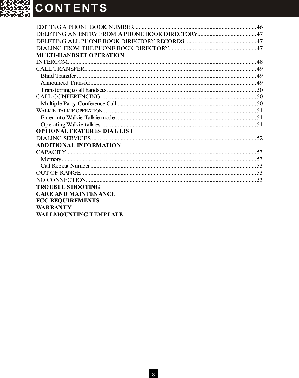 3   EDITING A PHONE BOOK NUMBER.................................................................................46 DELETING AN ENTRY FROM A PHONE BOOK DIRECTORY.......................................47 DELETING ALL PHONE BOOK DIRECTORY RECORDS...............................................47 DIALING FROM THE PHONE BOOK DIRECTORY..........................................................47 M ULTI-HANDSET OPERATION INTERCOM.............................................................................................................................48 CALL TRANSFER..................................................................................................................49 Blind Transfer.......................................................................................................................49 Announced Transfer..............................................................................................................49 Transferring to all handsets...................................................................................................50 CALL CONFERENCING.......................................................................................................50 Multiple Party Conference Call............................................................................................50 WALKIE-TALKIE OPERATION......................................................................................................51 Enter into Walkie-Talkie mode.............................................................................................51 Operating Walkie-talkies.......................................................................................................51 OPTIONAL FEAT URES DIAL LIST DIALING SERVICES.............................................................................................................52 ADDITIONAL INFORM ATION CAPACITY..............................................................................................................................53 Memory.................................................................................................................................53 Call Repeat Number..............................................................................................................53 OUT OF RANGE.....................................................................................................................53 NO CONNECTION.................................................................................................................53 TROUBLE SHOOTING CARE AND M AINTEN ANCE FCC REQUIREM ENTS WARRANTY WALLM OUNTING TEM PLATE    C O NT E NT S  