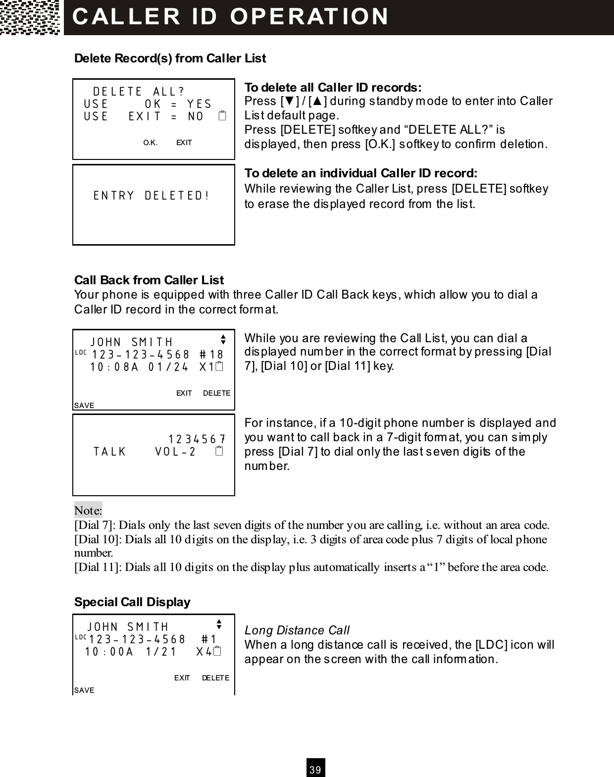  3 9  Delete Record(s) from  Caller List  To delete all Caller ID records: Press [▼ ] / [▲ ] during standby m ode to enter into Caller List default page. Press [DELETE] softkey and &ldquo;DELETE ALL?&rdquo; is displayed, then press [O.K.] softkey to confirm  deletion.  To delete an individual Caller ID record: W hile reviewing the Caller List, press [DELETE] softkey to erase the displayed record from  the list.    Call Back from  Caller List Your phone is equipped with three Caller ID Call Back keys, which allow you to dial a Caller ID record in the correct form at.  W hile you are reviewing the Call List, you can dial a displayed num ber in the correct format by pressing [Dial 7], [Dial 10] or [Dial 11] key.    For instance, if a 10-digit phone num ber is displayed and you want to call back in a 7-digit form at, you can sim ply press [Dial 7] to dial only the last seven digits of the num ber.   Note:   [Dial 7]: Dials only the last seven digits of the number you are calling, i.e. without an area code. [Dial 10]: Dials all 10 digits on the display, i.e. 3 digits of area code plus 7 digits of local phone number. [Dial 11]: Dials all 10 digits on the display plus automatically inserts a &ldquo;1&rdquo; before the area code.  Special Call Display  Long Distance Call When a long dis tance call is received, the [LDC] icon will appear on the s creen with the call inform ation.        DELETE ALL?   USE        OK = YES   USE    EXIT =  NO       O.K.          EXIT        ENTRY DELETED!       JOHN SMITH          v LDC 123-123-4568 #18    10:08A 01/24 X1                      EXIT      DELETE SAVE                       1234567     TALK      VOL-2          JOHN SMITH          v LDC123-123-4568   #1    10:00A  1/21    X4                EXIT      DELETE SAVE  C AL L E R   ID   O P E R AT IO N  