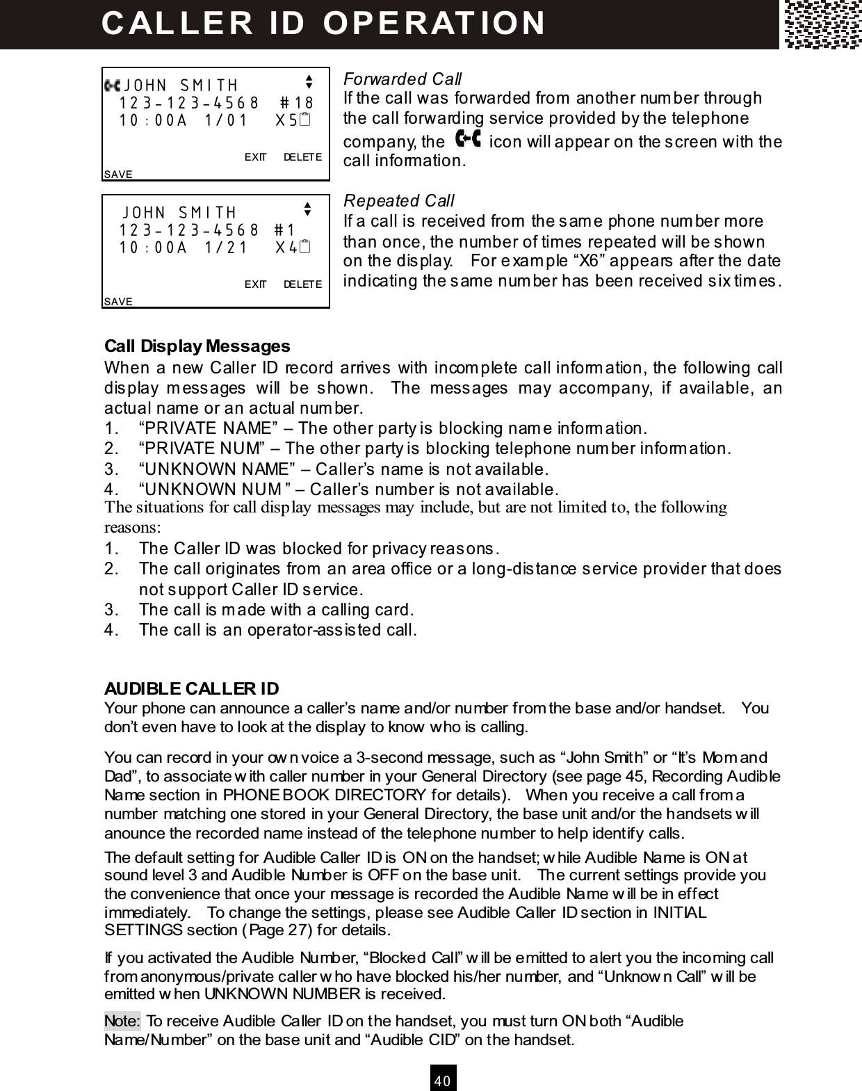  40   Forwarded Call If the call was forwarded from  another num ber through the call forwarding service provided by the telephone com pany, the    icon will appear on the screen with the call inform ation.  Repeated Call If a call is  received from  the s am e phone num ber m ore than once, the num ber of tim es repeated will be shown on the dis play.    For e xam ple &ldquo;X6&rdquo; appears after the date indicating the s am e num ber has been received six tim es.  Call Display Messages When a new Caller ID record arrives  with incom plete call inform ation, the following call dis play  m ess ages  will  be  shown.    The  mess ages  m ay  accom pany,  if  available,  an actual nam e or an actual num ber. 1.  &ldquo;PRIVATE NAME&rdquo; &ndash; The other party is  blocking nam e inform ation. 2.  &ldquo;PRIVATE NUM&rdquo; &ndash; The other party is  blocking telephone num ber inform ation. 3.  &ldquo;UNKNOWN NAME&rdquo; &ndash; Caller&rsquo;s  nam e is not available. 4.  &ldquo;UNKNOWN NUM &rdquo; &ndash; Caller&rsquo;s  num ber is not available. The situations for call display messages may include, but are not limited to, the following reasons: 1.  The Caller ID was blocked for privacy reas ons. 2.  The call originates  from  an area office or a long-dis tance service provider that does not support Caller ID s ervice. 3.  The call is  m ade with a calling card. 4.  The call is  an operator-ass is ted call.  AUDIBLE CALLER ID Your phone can announce a caller&rsquo;s name and/or number from the base and/or handset.    You don&rsquo;t even have to look at the display to know  who is calling. You can record in your ow n voice a 3-second message, such as &ldquo;John Smith&rdquo; or &ldquo;It&rsquo;s Mom and Dad&rdquo;, to associate w ith caller number in your General Directory (see page 45, Recording Audible Name section in PHONE BOOK DIRECTORY for details).    W hen you receive a call from a number matching one stored in your General Directory, the base unit and/or the handsets w ill anounce the recorded name instead of the telephone number to help identify calls. The default setting for Audible Caller ID is ON on the handset; w hile Audible Name is ON at sound level 3 and Audible Number is OFF on the base unit.    The current settings provide you the convenience that once your message is recorded the Audible Name w ill be in effect immediately.    To change the settings, please see Audible Caller ID section in INITIAL SETTINGS section (Page 27) for details. If you activated the Audible Number, &ldquo;Blocked Call&rdquo; w ill be emitted to alert you the incoming call from anonymous/private caller w ho have blocked his/her number, and &ldquo;Unknow n Call&rdquo; w ill be emitted w hen UNKNOW N NUMBER is received. Note: To receive Audible Caller ID on the handset, you must turn ON both &ldquo;Audible Name/Number&rdquo; on the base unit and &ldquo;Audible CID&rdquo; on the handset. JOHN SMITH          v   123-123-4568   #18   10:00A  1/01    X5                EXIT      DELETE SAVE    JOHN SMITH          v   123-123-4568  #1    10:00A  1/21    X4                EXIT      DELETE SAVE  C AL L E R   ID   O P E R AT IO N  