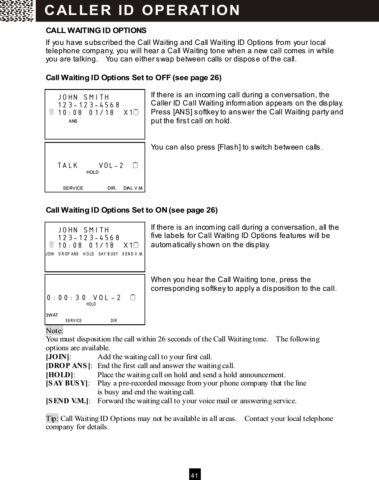  41  CALL WAITING ID OPTIONS If you have subscribed the Call W aiting and Call W aiting ID Options from  your local telephone com pany, you will hear a Call W aiting tone when a new call comes in while you are talking.    You can either swap between calls or dispose of the call. Call Waiting ID Options Set to OFF (see page 26)  If there is an incom ing call during a conversation, the Caller ID Call W aiting inform ation appears on the display.     Press [ANS] softkey to answer the Call W aiting party and put the first call on hold.   You can also press [Flash] to switch between calls.     Call Waiting ID Options Set to ON (see page 26)  If there is an incom ing call during a conversation, all the five labels for Call W aiting ID Options features will be autom atically shown on the display.    W hen you hear the Call W aiting tone, press the corresponding softkey to apply a disposition to the call.    Note:   You must disposition the call within 26 seconds of the Call Waiting tone.    The following options are available. [JOIN]:  Add the waiting call to your first call. [DROP ANS]:  End the first call and answer the waiting call. [HOLD]:  Place the waiting call on hold and send a hold announcement. [SAY BUSY]:  Play a pre-recorded message from your phone company that the line   is busy and end the waiting call. [SEND V.M .]:  Forward the waiting call to your voice mail or answering service.  Tip: Call Waiting ID Options may not be available in all areas.    Contact your local telephone company for details.     JOHN SMITH     123-123-4568    10:08  01/18   X1                 ANS          TALK       VOL-2                                        HOLD   SERVICE                      DIR.      DIAL V.M.     JOHN SMITH     123-123-4568    10:08  01/18   X1 J OI N     D R OP   A NS     H O LD     S A Y   B U S Y     S E N D   V . M.      0:00:30 VOL -2                     H OL D   3W AT  SERVICE                 DIR C AL L E R   ID   O P E R AT IO N  
