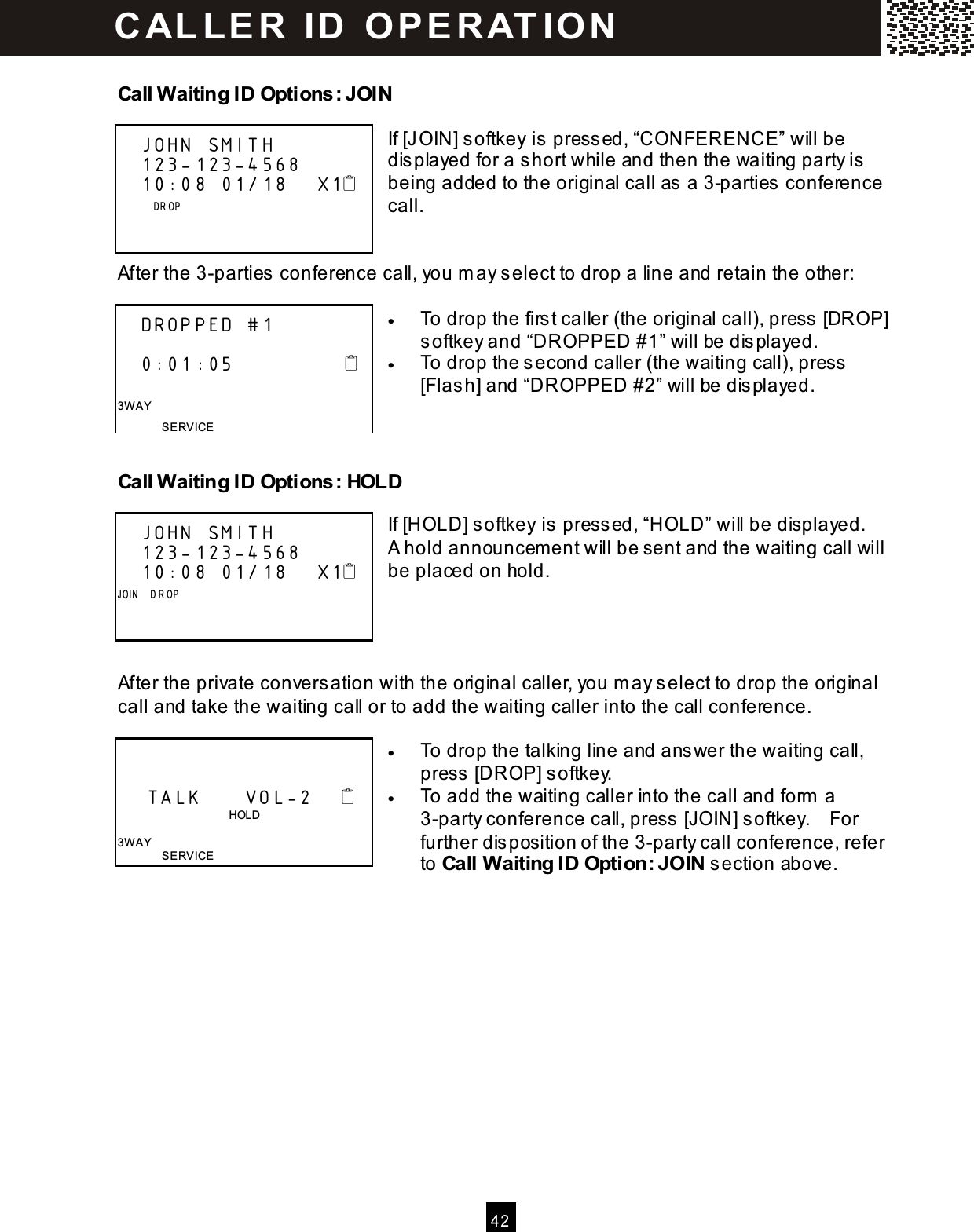  4 2  Call Waiting ID Options: JOIN  If [JOIN] softkey is pressed, &ldquo;CONFERENCE&rdquo; will be displayed for a short while and then the waiting party is being added to the original call as a 3-parties conference call.   After the 3-parties conference call, you m ay select to drop a line and retain the other:  &bull;  To drop the first caller (the original call), press [DROP] softkey and &ldquo;DROPPED #1&rdquo; will be displayed. &bull;  To drop the second caller (the waiting call), press [Flash] and &ldquo;DROPPED #2&rdquo; will be displayed.   Call Waiting ID Options: HOLD  If [HOLD] softkey is pressed, &ldquo;HOLD&rdquo; will be displayed.   A hold announcem ent will be sent and the waiting call will be placed on hold.     After the private conversation with the original caller, you m ay select to drop the original call and take the waiting call or to add the waiting caller into the call conference.  &bull;  To drop the talking line and answer the waiting call, press [DROP] softkey. &bull;  To add the waiting caller into the call and form  a 3-party conference call, press [JOIN] softkey.    For further disposition of the 3-party call conference, refer to Call Waiting ID Option: JOIN section above.    JOHN SMITH         123-123-4568    10:08 01/18    X1               D R OP         DROPPED #1     0:01:05                 3W AY SERVICE    JOHN SMITH         123-123-4568    10:08 01/18    X1 J OI N     D R OP           TALK      VOL-2                                           HOLD  3W AY SERVICE C AL L E R   ID   O P E R AT IO N  