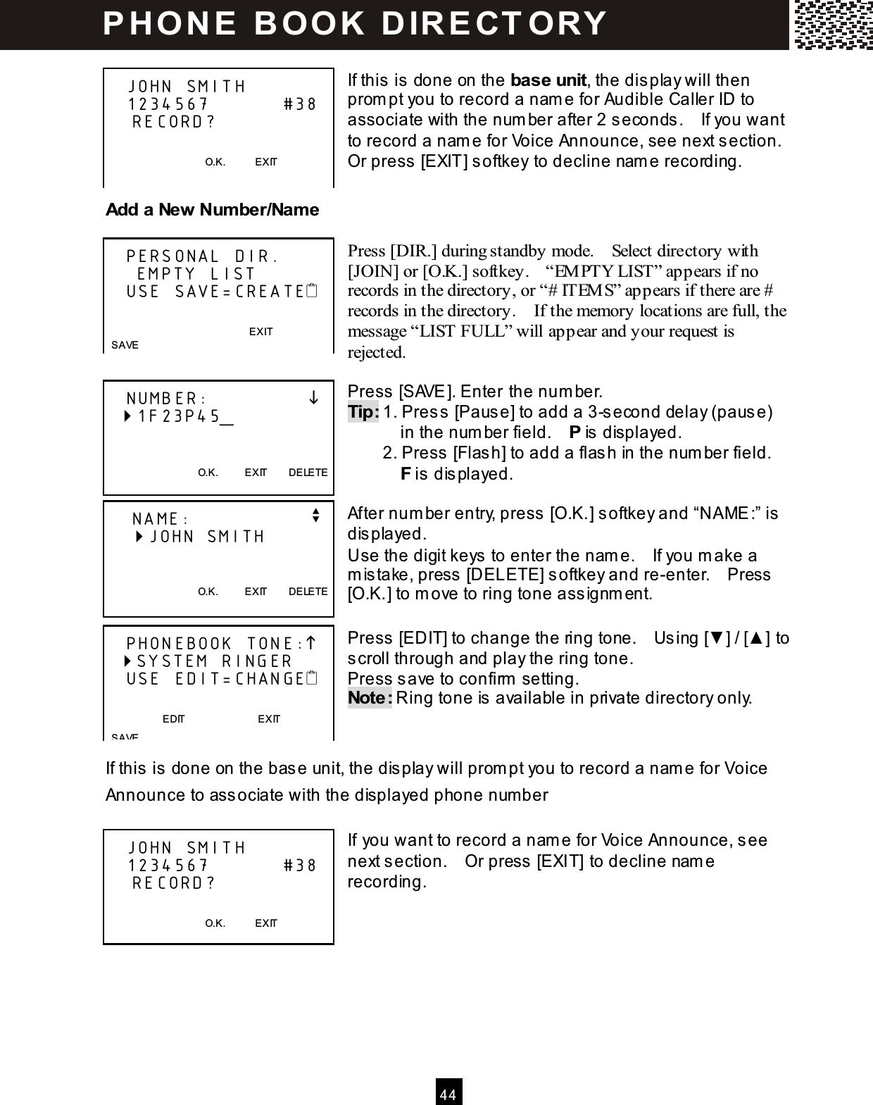  4 4   If this is done on the base unit, the display will then prom pt you to record a nam e for Audible Caller ID to associate with the num ber after 2 seconds.    If you want to record a nam e for Voice Announce, see next section.   Or press [EXIT] softkey to decline nam e recording.  Add a New Num ber/Nam e  Press [DIR.] during standby mode.    Select directory with [JOIN] or [O.K.] softkey.    &ldquo;EM PTY LIST&rdquo; appears if no records in the directory, or &ldquo;# ITEM S&rdquo; appears if there are # records in the directory.    If the memory locations are full, the message &ldquo;LIST FULL&rdquo; will appear and your request is rejected.  Press [SAVE]. Enter the num ber. Tip: 1. Press [Pause] to add a 3-second delay (pause)             in the num ber field.    P is displayed.         2. Press [Flash] to add a flash in the num ber field.           F is displayed.  After num ber entry, press [O.K.] softkey and &ldquo;NAME:&rdquo; is displayed. Use the digit keys to enter the nam e.    If you m ake a m istake, press [DELETE] softkey and re-enter.    Press [O.K.] to m ove to ring tone assignm ent.  Press [EDIT] to change the ring tone.    Using [▼ ] / [▲ ] to scroll through and play the ring tone. Press save to confirm  setting. Note: Ring tone is available in private directory only.   If this is done on the base unit, the display will prom pt you to record a nam e for Voice Announce to associate with the displayed phone num ber  If you want to record a nam e for Voice Announce, see next section.    Or press [EXIT] to decline nam e recording.        JOHN SMITH    1234567           #38     RECORD?                                          O.K.            EXIT     PERSONAL DIR.      EMPTY LIST    USE SAVE=CREATE   EXIT   SAVE    NUMBER:                  1F23P45_      O.K.          EXIT        DELETE     NAME:                  v     JOHN SMITH     O.K.          EXIT        DELETE     PHONEBOOK TONE:   SYSTEM RINGER    USE EDIT=CHANGE                           EDIT                            EXIT        SAVE    JOHN SMITH    1234567           #38     RECORD?                                          O.K.            EXIT    P H O N E   B O O K   D IR E CT O RY  