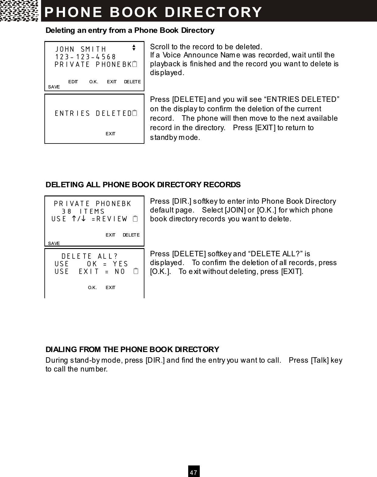  4 7  Deleting an entry from a Phone Book Directory  Scroll to the record to be deleted. If a Voice Announce Nam e was recorded, wait until the playback is finished and the record you want to delete is displayed.   Press [DELETE] and you will see &ldquo;ENTRIES DELETED&rdquo; on the display to confirm  the deletion of the current record.    The phone will then m ove to the next available record in the directory.    Press [EXIT] to return to standby m ode.     DELETING ALL PHONE BOOK DIRECTORY RECORDS  Press [DIR.] softkey to enter into Phone Book Directory default page.    Select [JOIN] or [O.K.] for which phone book directory records you want to delete.    Press [DELETE] softkey and &ldquo;DELETE ALL?&rdquo; is displayed.    To confirm  the deletion of all records, press [O.K.].    To exit without deleting, press [EXIT].       DIALING FROM THE PHONE BOOK DIRECTORY During stand-by m ode, press [DIR.] and find the entry you want to call.    Press [Talk] key to call the num ber.     JOHN SMITH         v    123-123-4568    PRIVATE PHONEBK                       EDIT          O.K.        EXIT      DELETE   SAVE        ENTRIES DELETED                             EXIT   PRIVATE PHONEBK     38 ITEMS   USE / =REVIEW                     EXIT      DELETE   SAVE      DELETE ALL?    USE      OK = YES    USE   EXIT = NO       O.K.        EXIT  P H O N E   B O O K   D IR E CT O RY  
