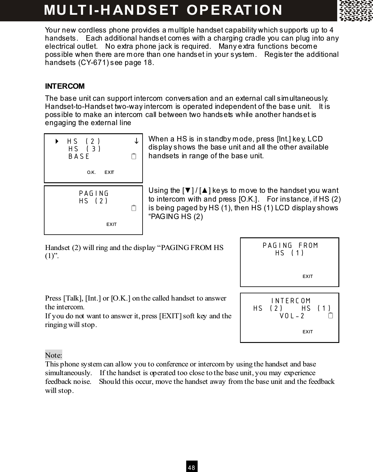  4 8  Your new cordless phone provides a m ultiple handset capability which supports up to 4 handsets.    Each additional handset com es with a charging cradle you can plug into any electrical outlet.    No extra phone jack is required.    Many extra functions becom e possible when there are m ore than one handset in your system .    Register the additional handsets (CY-671) see page 18.  INTERCOM The base unit can support intercom  conversation and an external call sim ultaneously.   Handset-to-Handset two-way intercom  is operated independent of the base unit.    It is possible to m ake an intercom  call between two handsets while another handset is engaging the external line  W hen a HS is in standby m ode, press [Int.] key, LCD display shows the base unit and all the other available handsets in range of the base unit.    Using the [▼ ] / [▲ ] keys to m ove to the handset you want to intercom  with and press [O.K.].    For instance, if HS (2) is being paged by HS (1), then HS (1) LCD display shows &ldquo;PAG ING HS (2)   Handset (2) will ring and the display &ldquo;PAGING FROM  HS (1)&rdquo;.    Press [Talk], [Int.] or [O.K.] on the called handset to answer the intercom. If you do not want to answer it, press [EXIT] soft key and the ringing will stop.   Note:   This phone system can allow you to conference or intercom by using the handset and base simultaneously.    If the handset is operated too close to the base unit, you may experience feedback noise.    Should this occur, move the handset away from the base unit and the feedback will stop.     HS (2)               HS (3)       BASE              O.K.        EXIT  PAGING HS (2)                                              EXIT  PAGING FROM HS (1)   EXIT  INTERCOM   HS (2)      HS (1)                    VOL-2             EXIT  MU LT I- H ANDSET   O PERAT IO N 